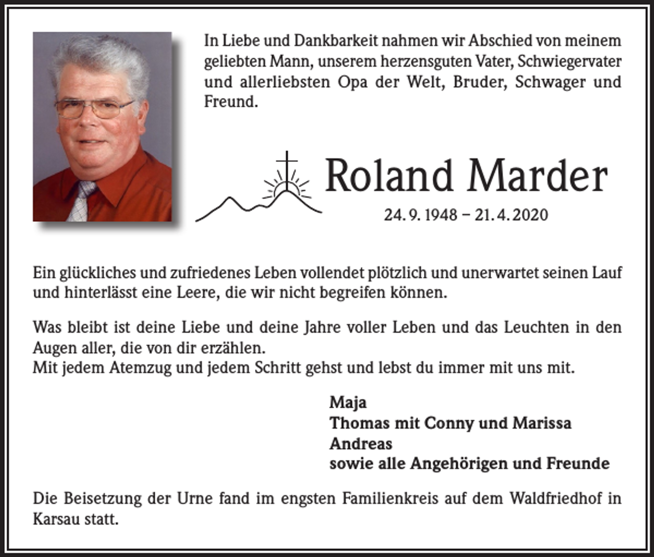 <p>In Liebe und Dankbarkeit nahmen wir Abschied von meinem<br />geliebten Mann, unserem herzensguten Vater, Schwiegervater<br />und allerliebsten Opa der Welt, Bruder, Schwager und<br />Freund.</p><p>Roland Marder<br />24. 9. 1948 – 21. 4. 2020</p><p>Ein glückliches und zufriedenes Leben vollendet plötzlich und unerwartet seinen Lauf<br />und hinterlässt eine Leere, die wir nicht begreifen können.<br />Was bleibt ist deine Liebe und deine Jahre voller Leben und das Leuchten in den<br />Augen aller, die von dir erzählen.<br />Mit jedem Atemzug und jedem Schritt gehst und lebst du immer mit uns mit.<br />Maja<br />Thomas mit Conny und Marissa<br />Andreas<br />sowie alle Angehörigen und Freunde<br />Die Beisetzung der Urne fand im engsten Familienkreis auf dem Waldfriedhof in<br />Karsau statt.</p>