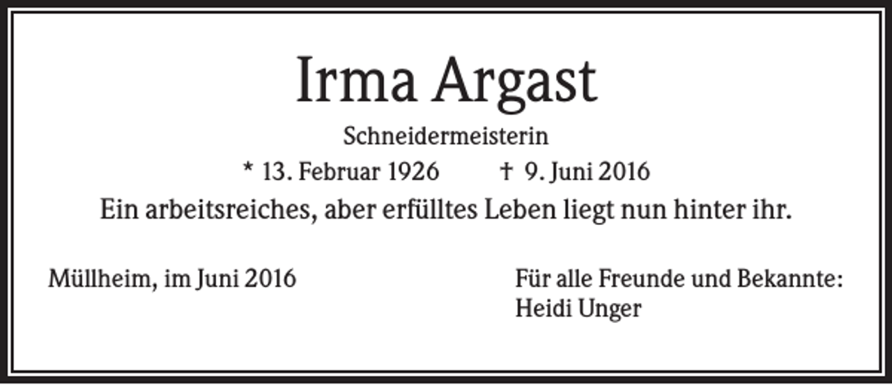 <p>Irma Argast<br />Schneidermeisterin<br />* 13. Februar 1926<br />† 9. Juni 2016</p><p>Ein arbeitsreiches, aber erfülltes Leben liegt nun hinter ihr.<br />Müllheim, im Juni 2016</p><p>Für alle Freunde und Bekannte:<br />Heidi Unger</p>