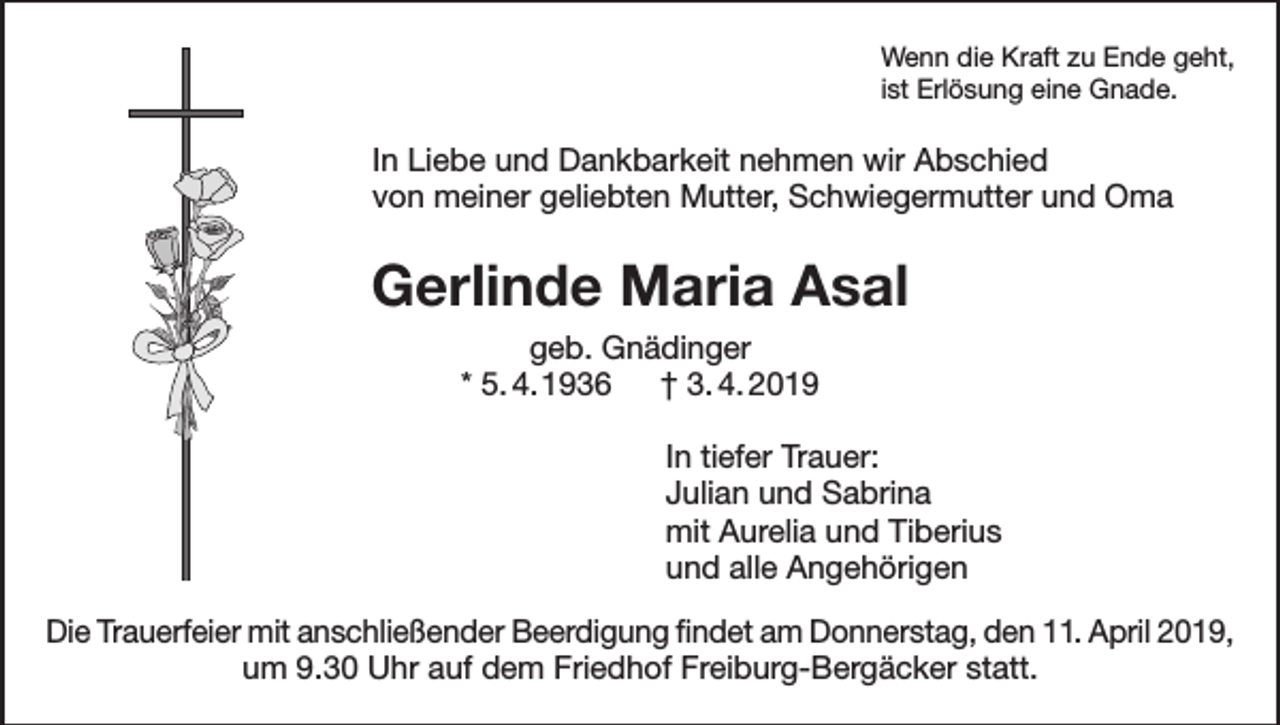 <p>Wenn die Kraft zu Ende geht,<br />ist Erlösung eine Gnade.</p><p>In Liebe und Dankbarkeit nehmen wir Abschied<br />von meiner geliebten Mutter, Schwiegermutter und Oma</p><p>Gerlinde Maria Asal<br />geb. Gnädinger<br />* 5. 4. 1936 † 3. 4. 2019<br />In tiefer Trauer:<br />Julian und Sabrina<br />mit Aurelia und Tiberius<br />und alle Angehörigen<br />Die Trauerfeier mit anschließender Beerdigung findet am Donnerstag, den 11. April 2019,<br />um 9.30 Uhr auf dem Friedhof Freiburg-Bergäcker statt.</p>