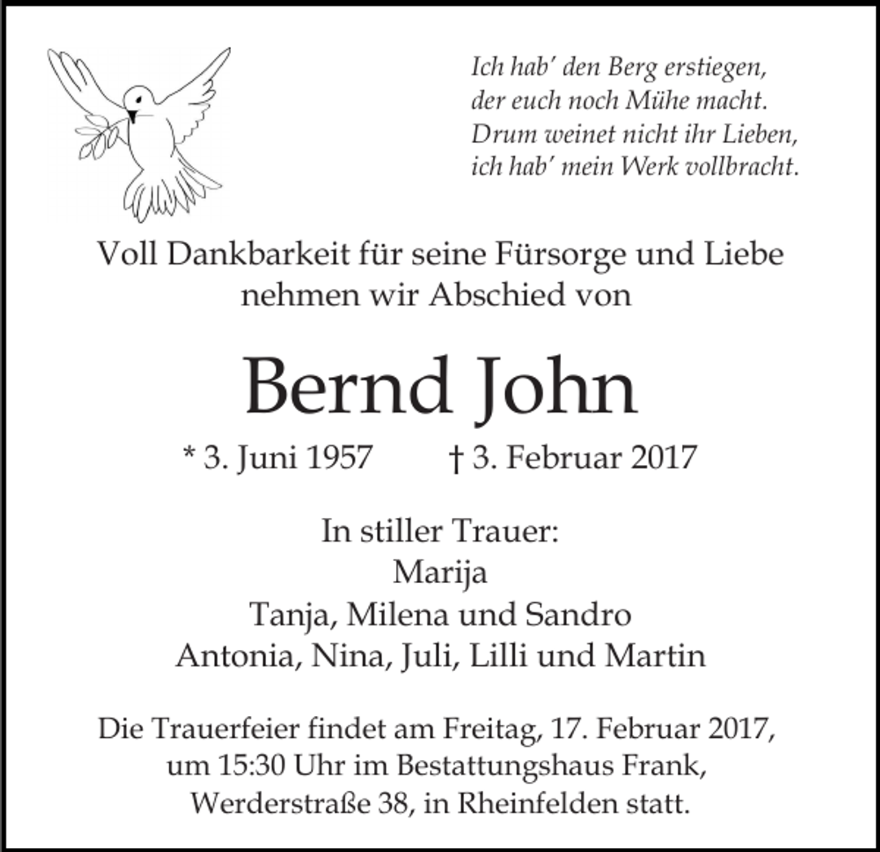 <p>Ich hab’ den Berg erstiegen,<br />der euch noch Mühe macht.<br />Drum weinet nicht ihr Lieben,<br />ich hab’ mein Werk vollbracht.</p><p>Voll Dankbarkeit für seine Fürsorge und Liebe<br />nehmen wir Abschied von</p><p>Bernd John<br />* 3. Juni 1957</p><p>† 3. Februar 2017</p><p>In stiller Trauer:<br />Marija<br />Tanja, Milena und Sandro<br />Antonia, Nina, Juli, Lilli und Martin<br />Die Trauerfeier findet am Freitag, 17. Februar 2017,<br />um 15:30 Uhr im Bestattungshaus Frank,<br />Werderstraße 38, in Rheinfelden statt.</p>