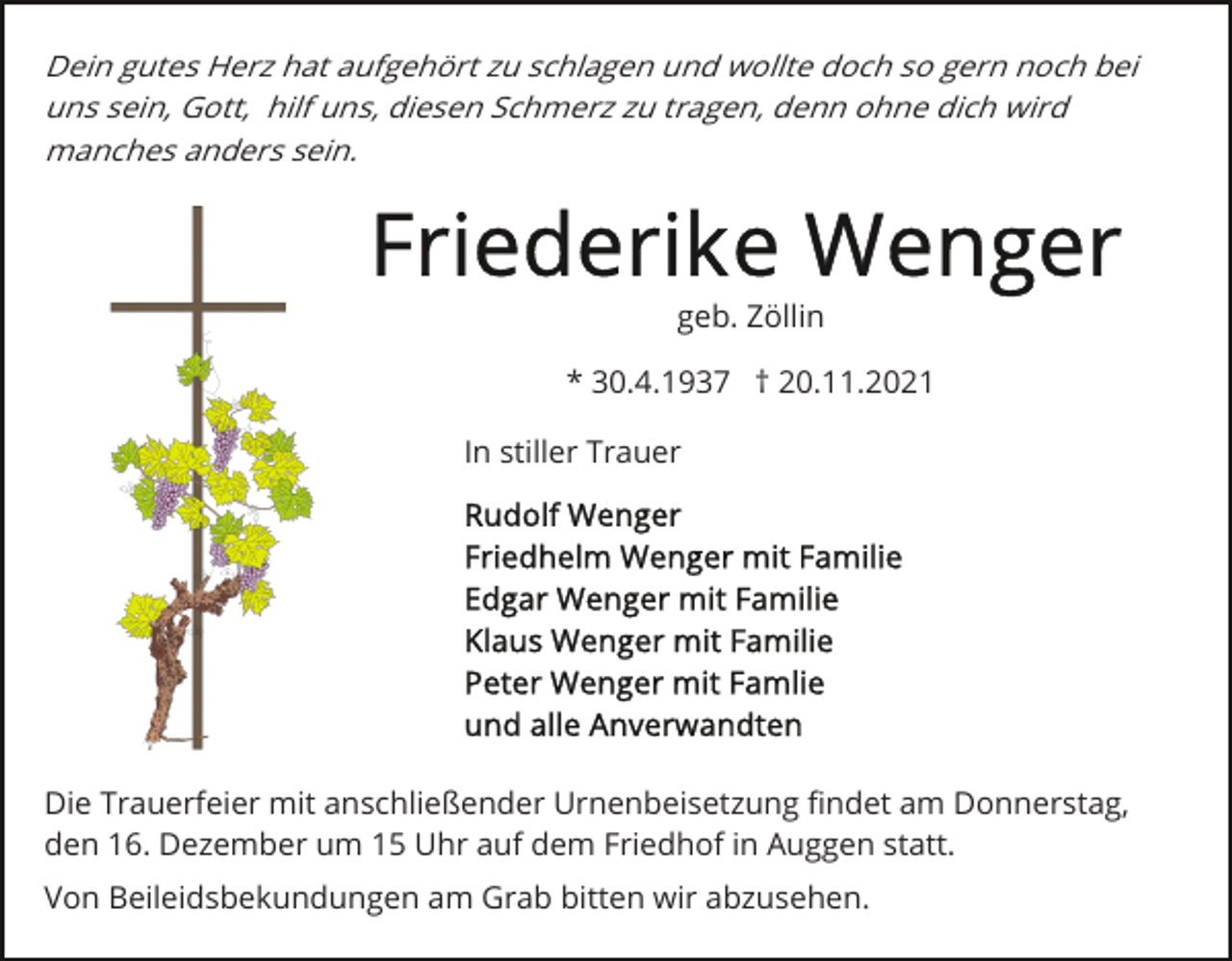 <p>Dein gutes Herz hat aufgehört zu schlagen und wollte doch so gern noch bei<br />uns sein, Gott, hilf uns, diesen Schmerz zu tragen, denn ohne dich wird<br />manches anders sein.</p><p>geb. Zöllin<br />* 30.4.1937 † 20.11.2021<br />In stiller Trauer</p><p>Die Trauerfeier mit anschließender Urnenbeisetzung ﬁndet am Donnerstag,<br />den 16. Dezember um 15 Uhr auf dem Friedhof in Auggen statt.<br />Von Beileidsbekundungen am Grab bitten wir abzusehen.</p>