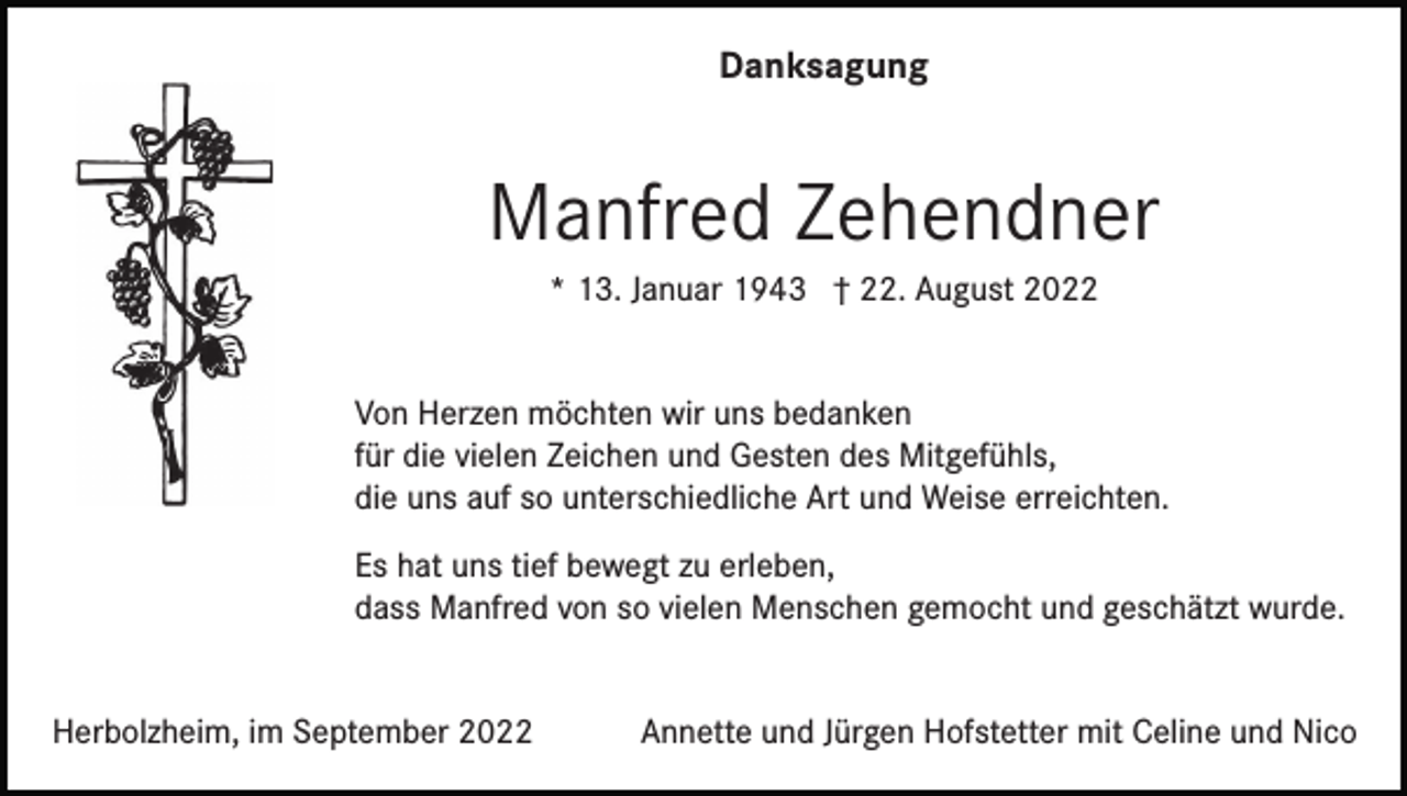 <p>Danksagung</p><p>Manfred Zehendner<br />* 13. Januar 1943 † 22. August 2022<br />Von Herzen möchten wir uns bedanken<br />für die vielen Zeichen und Gesten des Mitgefühls,<br />die uns auf so unterschiedliche Art und Weise erreichten.<br />Es hat uns tief bewegt zu erleben,<br />dass Manfred von so vielen Menschen gemocht und geschätzt wurde.<br />Herbolzheim, im September 2022</p><p>Annette und Jürgen Hofstetter mit Celine und Nico</p>