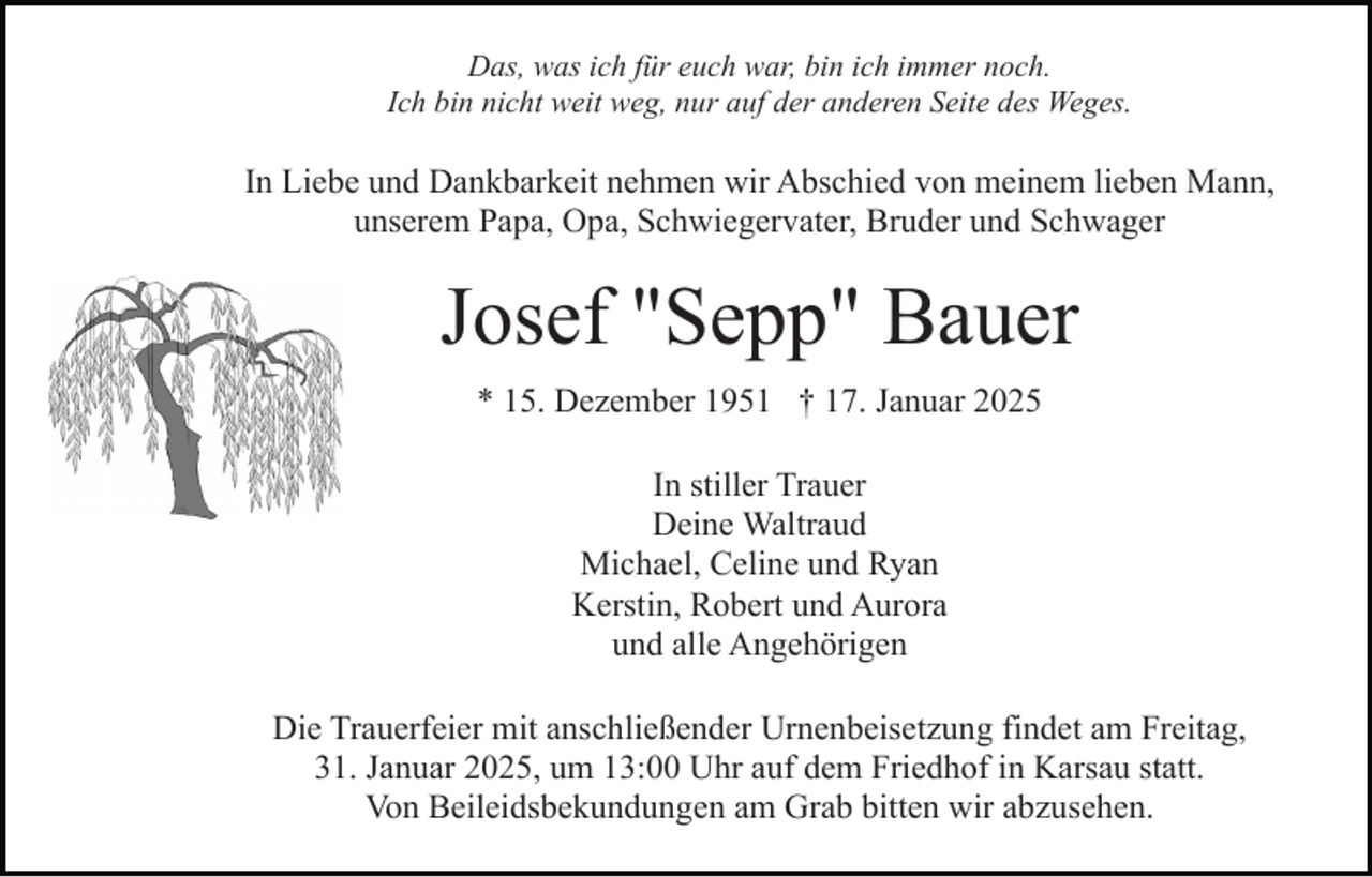 <p>Das, was ich für euch war, bin ich immer noch.<br />Ich bin nicht weit weg, nur auf der anderen Seite des Weges.</p><p>In Liebe und Dankbarkeit nehmen wir Abschied von meinem lieben Mann,<br />unserem Papa, Opa, Schwiegervater, Bruder und Schwager</p><p>Josef "Sepp" Bauer<br />* 15. Dezember 1951 † 17. Januar 2025<br />In stiller Trauer<br />Deine Waltraud<br />Michael, Celine und Ryan<br />Kerstin, Robert und Aurora<br />und alle Angehörigen<br />Die Trauerfeier mit anschließender Urnenbeisetzung findet am Freitag,<br />31. Januar 2025, um 13:00 Uhr auf dem Friedhof in Karsau statt.<br />Von Beileidsbekundungen am Grab bitten wir abzusehen.</p>