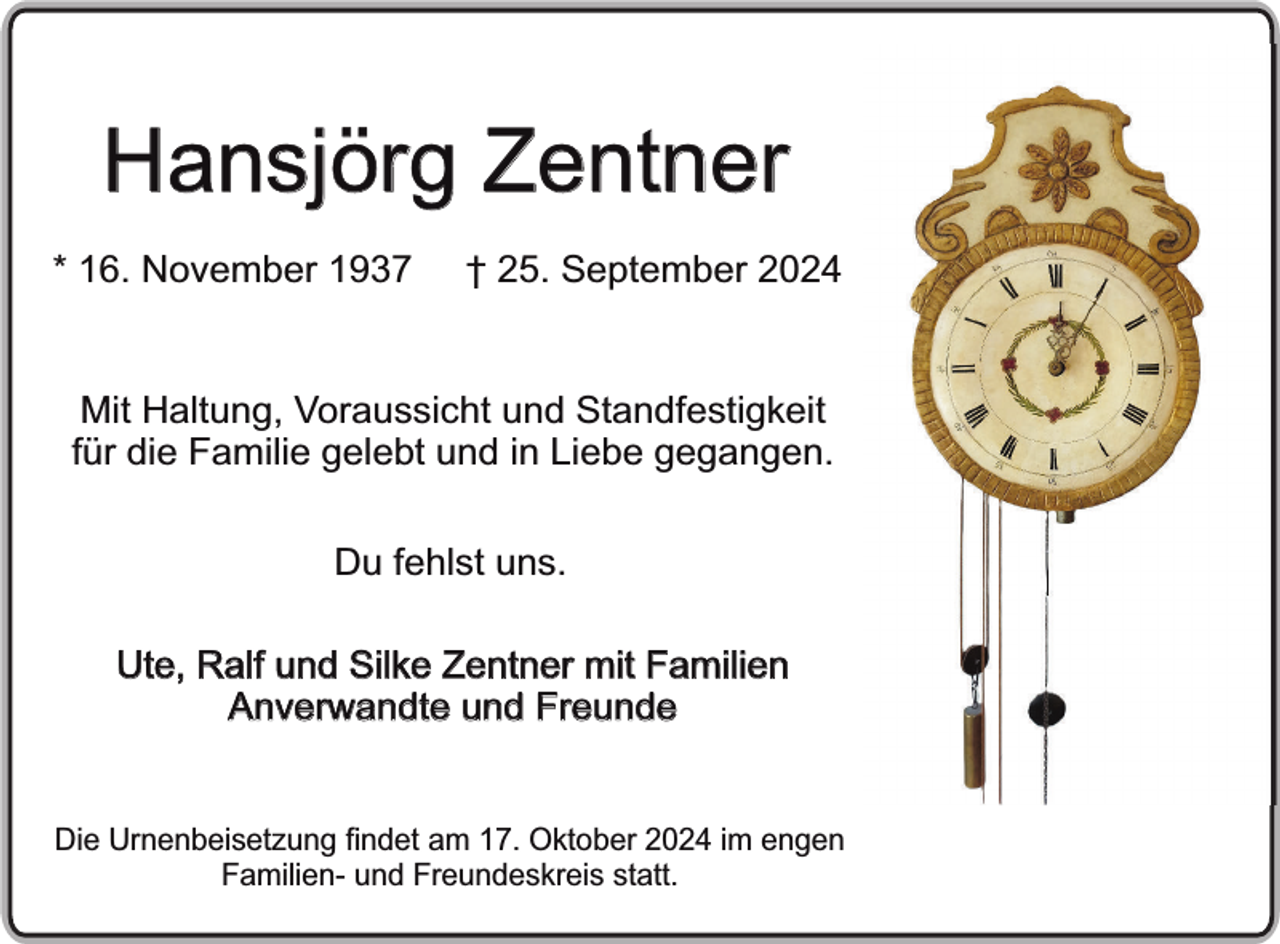 <p>Hansjörg Zentner<br />* 16. November 1937</p><p>† 25. September 2024</p><p>Mit Haltung, Voraussicht und Standfestigkeit<br />für die Familie gelebt und in Liebe gegangen.<br />Du fehlst uns.<br />Ute, Ralf und Silke Zentner mit Familien<br />Anverwandte und Freunde<br />Die Urnenbeisetzung findet am 17. Oktober 2024 im engen<br />Familien- und Freundeskreis statt.</p>