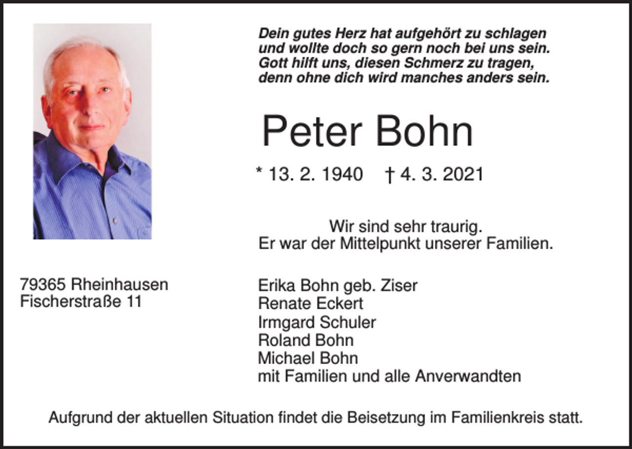 <p>Dein gutes Herz hat aufgehört zu schlagen<br />und wollte doch so gern noch bei uns sein.<br />Gott hilft uns, diesen Schmerz zu tragen,<br />denn ohne dich wird manches anders sein.</p><p>Peter Bohn<br />* 13. 2. 1940</p><p>† 4. 3. 2021</p><p>Wir sind sehr traurig.<br />Er war der Mittelpunkt unserer Familien.<br />79365 Rheinhausen<br />Fischerstraße 11</p><p>Erika Bohn geb. Ziser<br />Renate Eckert<br />Irmgard Schuler<br />Roland Bohn<br />Michael Bohn<br />mit Familien und alle Anverwandten</p><p>Aufgrund der aktuellen Situation findet die Beisetzung im Familienkreis statt.</p>