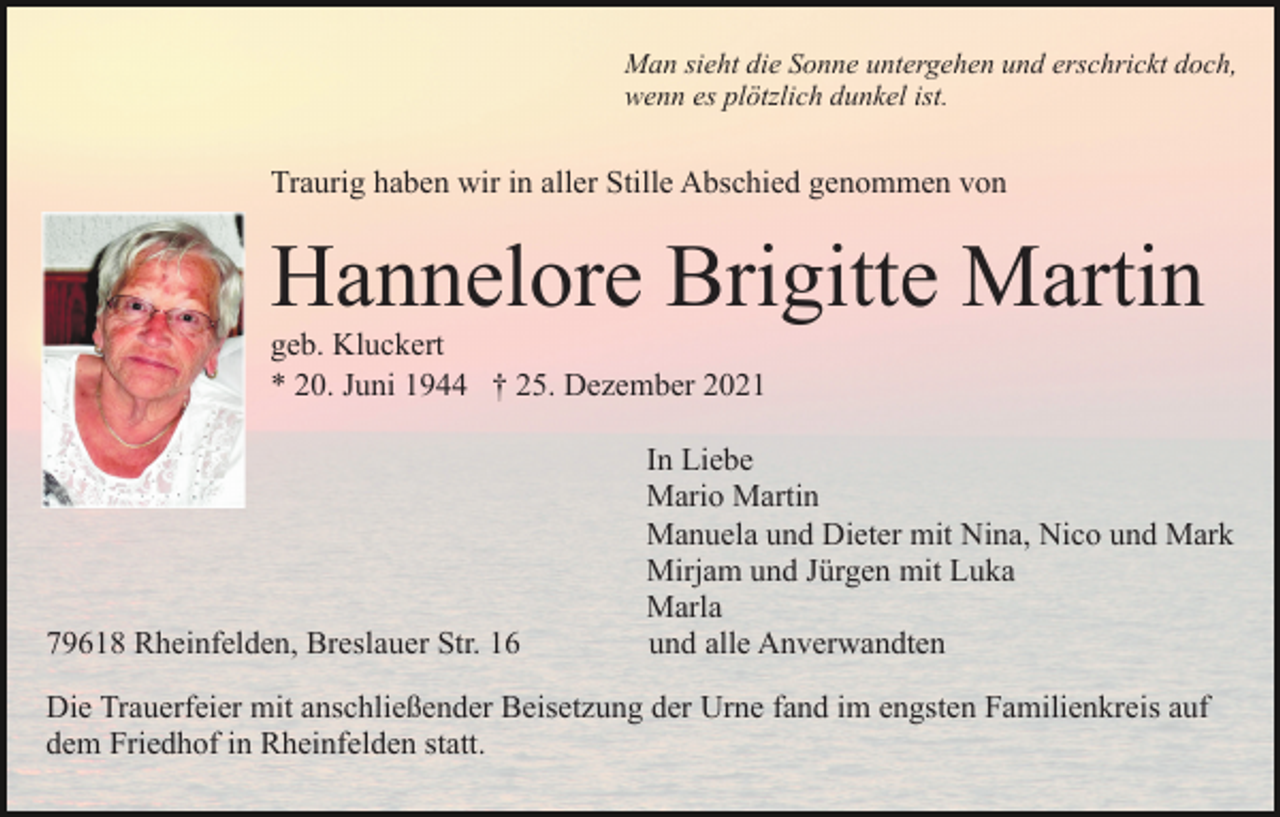 <p>Man sieht die Sonne untergehen und erschrickt doch,<br />wenn es plötzlich dunkel ist.</p><p>Traurig haben wir in aller Stille Abschied genommen von</p><p>Hannelore Brigitte Martin<br />geb. Kluckert<br />* 20. Juni 1944 † 25. Dezember 2021</p><p>79618 Rheinfelden, Breslauer Str. 16</p><p>In Liebe<br />Mario Martin<br />Manuela und Dieter mit Nina, Nico und Mark<br />Mirjam und Jürgen mit Luka<br />Marla<br />und alle Anverwandten</p><p>Die Trauerfeier mit anschließender Beisetzung der Urne fand im engsten Familienkreis auf<br />dem Friedhof in Rheinfelden statt.</p>