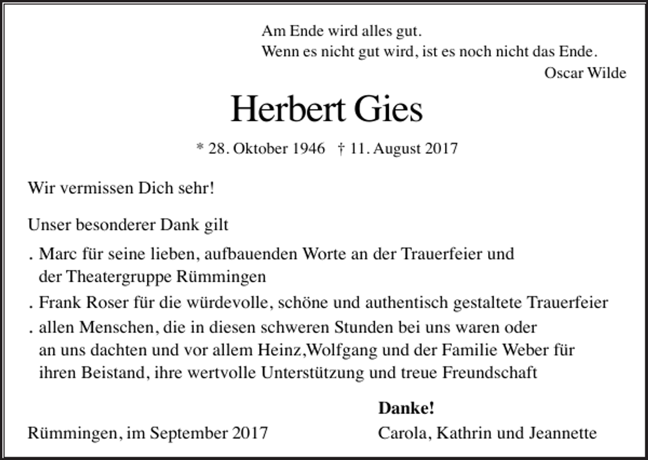 <p>Am Ende wird alles gut.<br />Wenn es nicht gut wird, ist es noch nicht das Ende.<br />Oscar Wilde</p><p>Herbert Gies<br />* 28. Oktober 1946 † 11. August 2017</p><p>Wir vermissen Dich sehr!<br />Unser besonderer Dank gilt</p><p>. Marc für seine lieben, aufbauenden Worte an der Trauerfeier und<br />der Theatergruppe Rümmingen<br />. Frank Roser für die würdevolle, schöne und authentisch gestaltete Trauerfeier<br />. allen Menschen, die in diesen schweren Stunden bei uns waren oder<br />an uns dachten und vor allem Heinz,Wolfgang und der Familie Weber für<br />ihren Beistand, ihre wertvolle Unterstützung und treue Freundschaft<br />Rümmingen, im September 2017</p><p>Danke!<br />Carola, Kathrin und Jeannette</p>