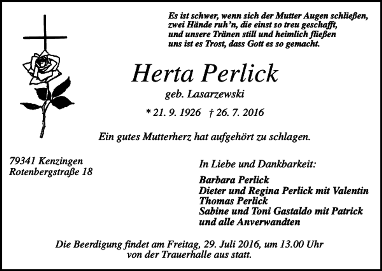 <p>Es ist schwer, wenn sich der Mutter Augen schließen,<br />zwei Hände ruh’n, die einst so treu geschafft,<br />und unsere Tränen still und heimlich fließen<br />uns ist es Trost, dass Gott es so gemacht.</p><p>Herta Perlick<br />geb. Lasarzewski<br />* 21. 9. 1926 † 26. 7. 2016</p><p>Ein gutes Mutterherz hat aufgehört zu schlagen.<br />79341 Kenzingen<br />Rotenbergstraße 18</p><p>In Liebe und Dankbarkeit:<br />Barbara Perlick<br />Dieter und Regina Perlick mit Valentin<br />Thomas Perlick<br />Sabine und Toni Gastaldo mit Patrick<br />und alle Anverwandten</p><p>Die Beerdigung findet am Freitag, 29. Juli 2016, um 13.00 Uhr<br />von der Trauerhalle aus statt.</p>