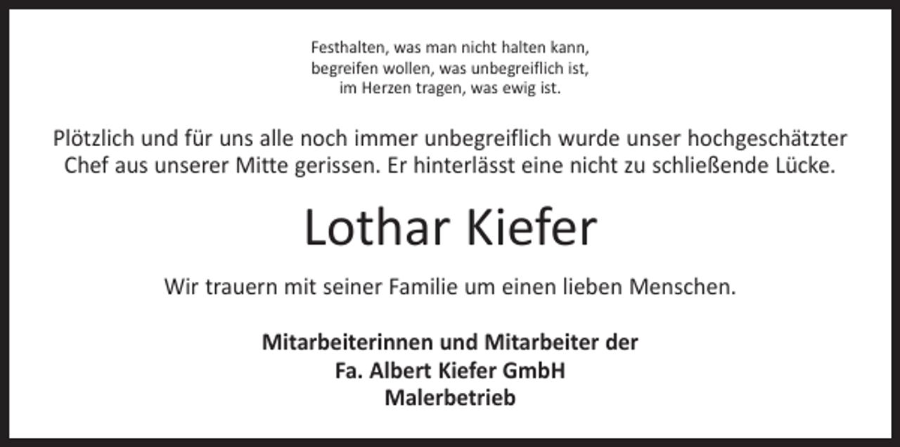 <p>Festhalten, was man nicht halten kann,<br />begreifen wollen, was unbegreiflich ist,<br />im Herzen tragen, was ewig ist.</p><p>Plötzlich und für uns alle noch immer unbegreiflich wurde unser hochgeschätzter<br />Chef aus unserer Mitte gerissen. Er hinterlässt eine nicht zu schließende Lücke.</p><p>Lothar Kiefer<br />Wir trauern mit seiner Familie um einen lieben Menschen.<br />Mitarbeiterinnen und Mitarbeiter der<br />Fa. Albert Kiefer GmbH<br />Malerbetrieb</p>
