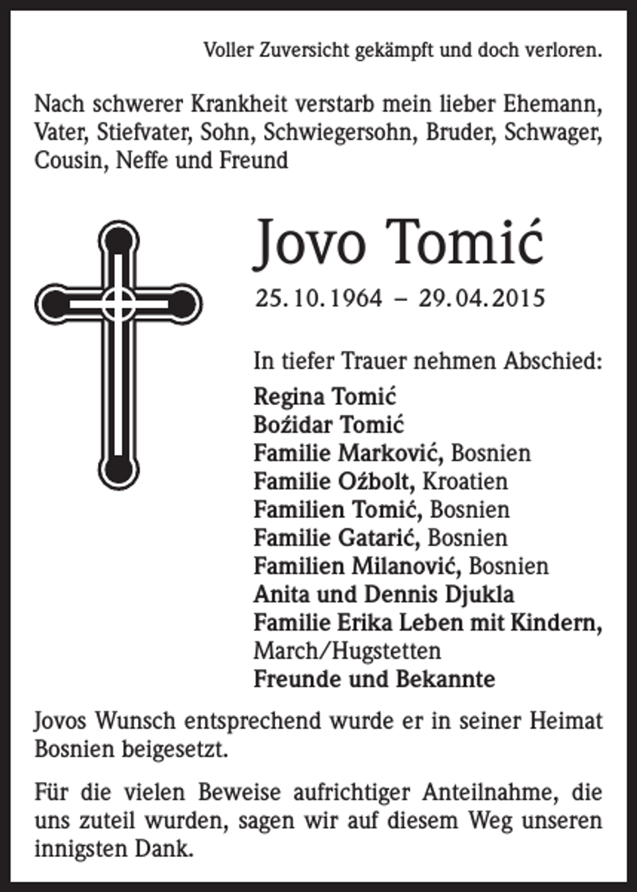 <p>Voller Zuversicht gekämpft und doch verloren.</p><p>Nach schwerer Krankheit verstarb mein lieber Ehemann,<br />Vater, Stiefvater, Sohn, Schwiegersohn, Bruder, Schwager,<br />Cousin, Neffe und Freund</p><p>Jovo Tomic´<br />25. 10. 1964 – 29. 04. 2015<br />In tiefer Trauer nehmen Abschied:<br />Regina Tomic´<br />´<br />Bozidar<br />Tomic´<br />´ Bosnien<br />Familie Markovic,<br />´<br />Familie Ozbolt,<br />Kroatien<br />´ Bosnien<br />Familien Tomic,<br />´ Bosnien<br />Familie Gataric,<br />´ Bosnien<br />Familien Milanovic,<br />Anita und Dennis Djukla<br />Familie Erika Leben mit Kindern,<br />March/Hugstetten<br />Freunde und Bekannte<br />Jovos Wunsch entsprechend wurde er in seiner Heimat<br />Bosnien beigesetzt.<br />Für die vielen Beweise aufrichtiger Anteilnahme, die<br />uns zuteil wurden, sagen wir auf diesem Weg unseren<br />innigsten Dank.</p>