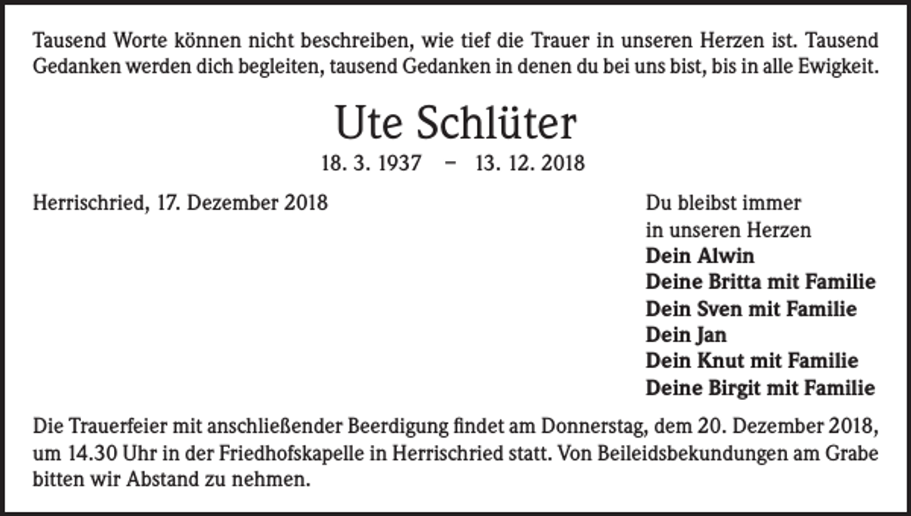 <p>Tausend Worte können nicht beschreiben, wie tief die Trauer in unseren Herzen ist. Tausend<br />Gedanken werden dich begleiten, tausend Gedanken in denen du bei uns bist, bis in alle Ewigkeit.</p><p>Ute Schlüter</p><p>18. 3. 1937<br />Herrischried, 17. Dezember 2018</p><p>– 13. 12. 2018<br />Du bleibst immer<br />in unseren Herzen<br />Dein Alwin<br />Deine Britta mit Familie<br />Dein Sven mit Familie<br />Dein Jan<br />Dein Knut mit Familie<br />Deine Birgit mit Familie</p><p>Die Trauerfeier mit anschließender Beerdigung findet am Donnerstag, dem 20. Dezember 2018,<br />um 14.30 Uhr in der Friedhofskapelle in Herrischried statt. Von Beileidsbekundungen am Grabe<br />bitten wir Abstand zu nehmen.</p>