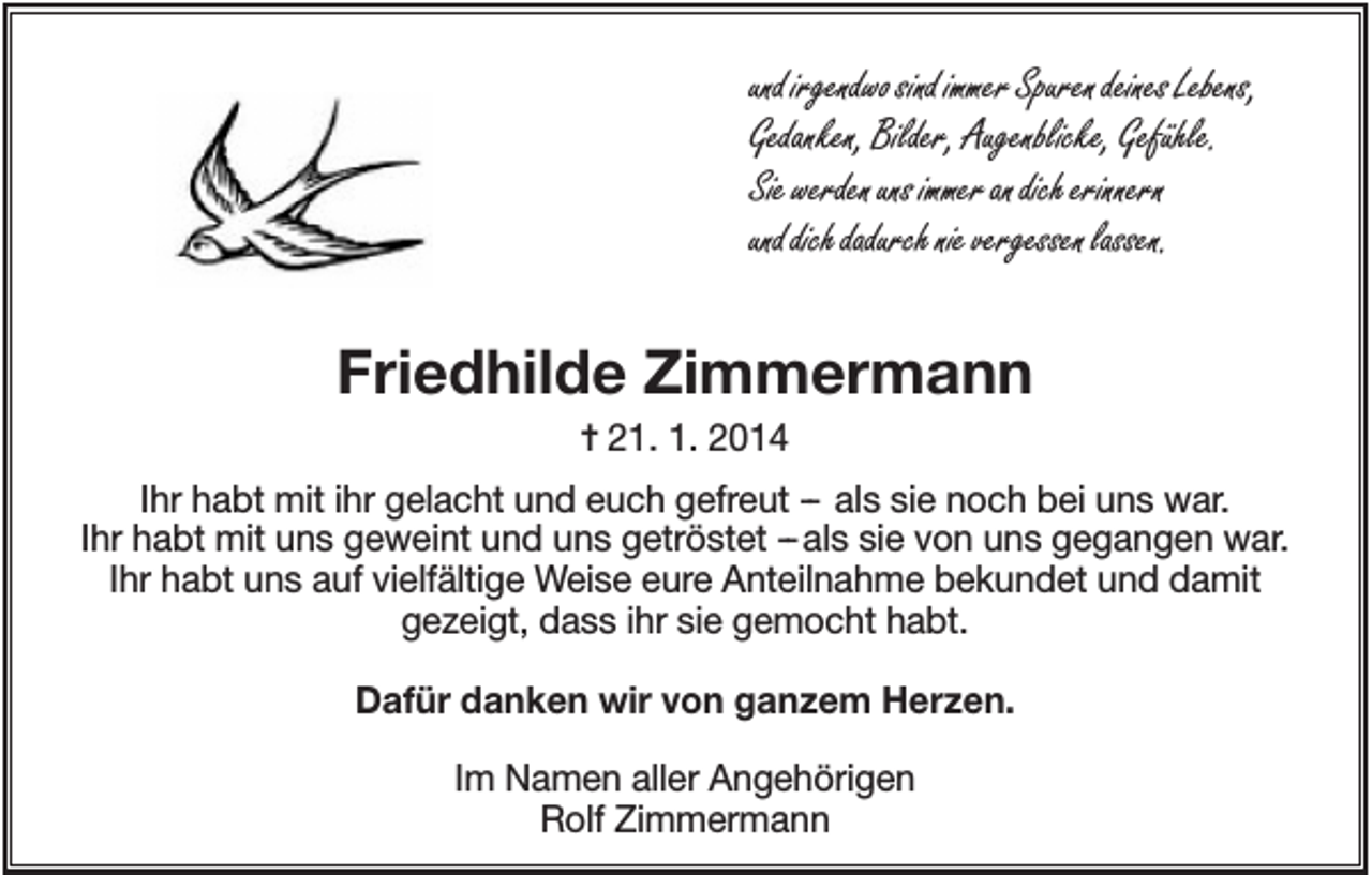 <p>und irgendwo sind immer Spuren deines Lebens,<br />Gedanken, Bilder, Augenblicke, Gefühle.<br />Sie werden uns immer an dich erinnern<br />und dich dadurch nie vergessen lassen.</p><p>Friedhilde Zimmermann<br />✝ 21. 1. 2014<br />Ihr habt mit ihr gelacht und euch gefreut -- als sie noch bei uns war.<br />Ihr habt mit uns geweint und uns getröstet --als sie von uns gegangen war.<br />Ihr habt uns auf vielfältige Weise eure Anteilnahme bekundet und damit<br />gezeigt, dass ihr sie gemocht habt.<br />Dafür danken wir von ganzem Herzen.<br />Im Namen aller Angehörigen<br />Rolf Zimmermann</p>