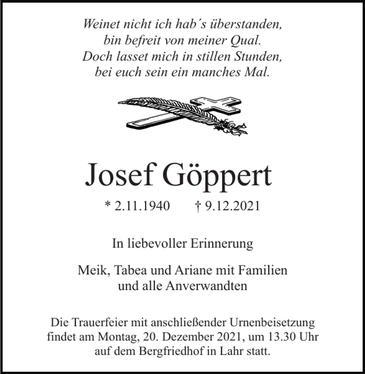 <p>Weinet nicht ich hab´s überstanden,<br />bin befreit von meiner Qual.<br />Doch lasset mich in stillen Stunden,<br />bei euch sein ein manches Mal.</p><p>Josef Göppert<br />* 2.11.1940</p><p>† 9.12.2021</p><p>In liebevoller Erinnerung<br />Meik, Tabea und Ariane mit Familien<br />und alle Anverwandten<br />Die Trauerfeier mit anschließender Urnenbeisetzung<br />findet am Montag, 20. Dezember 2021, um 13.30 Uhr<br />auf dem Bergfriedhof in Lahr statt.</p>