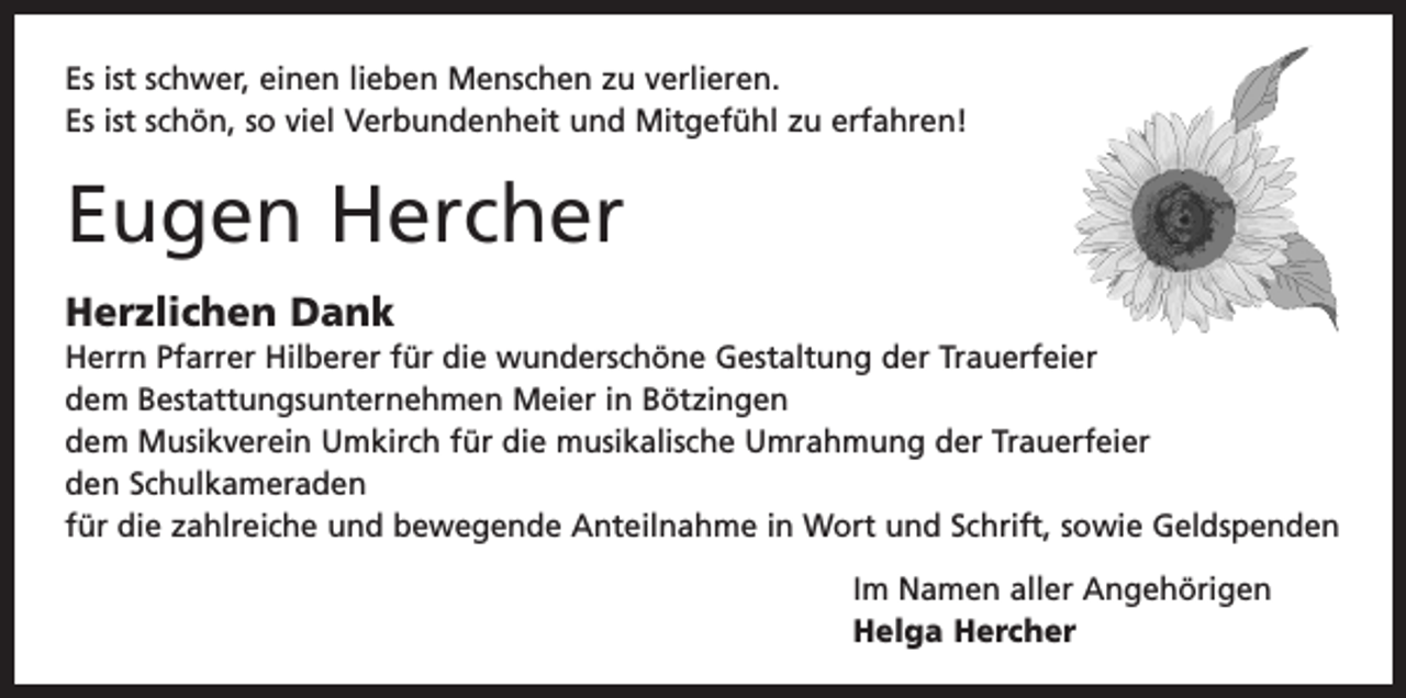 <p>Es ist schwer, einen lieben Menschen zu verlieren.<br />Es ist schön, so viel Verbundenheit und Mitgefühl zu erfahren!</p><p>Eugen Hercher<br />Herzlichen Dank<br />Herrn Pfarrer Hilberer für die wunderschöne Gestaltung der Trauerfeier<br />dem Bestattungsunternehmen Meier in Bötzingen<br />dem Musikverein Umkirch für die musikalische Umrahmung der Trauerfeier<br />den Schulkameraden<br />für die zahlreiche und bewegende Anteilnahme in Wort und Schrift, sowie Geldspenden<br />Im Namen aller Angehörigen<br />Helga Hercher</p>