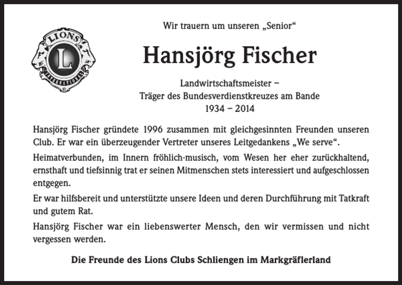 <p>Wir trauern um unseren „Senior“</p><p>Hansjörg Fischer<br />Landwirtschaftsmeister –<br />Träger des Bundesverdienstkreuzes am Bande<br />1934 – 2014<br />Hansjörg Fischer gründete 1996 zusammen mit gleichgesinnten Freunden unseren<br />Club. Er war ein überzeugender Vertreter unseres Leitgedankens „We serve“.<br />Heimatverbunden, im Innern fröhlich-musisch, vom Wesen her eher zurückhaltend,<br />ernsthaft und tiefsinnig trat er seinen Mitmenschen stets interessiert und aufgeschlossen<br />entgegen.<br />Er war hilfsbereit und unterstützte unsere Ideen und deren Durchführung mit Tatkraft<br />und gutem Rat.<br />Hansjörg Fischer war ein liebenswerter Mensch, den wir vermissen und nicht<br />vergessen werden.<br />Die Freunde des Lions Clubs Schliengen im Markgräflerland</p>
