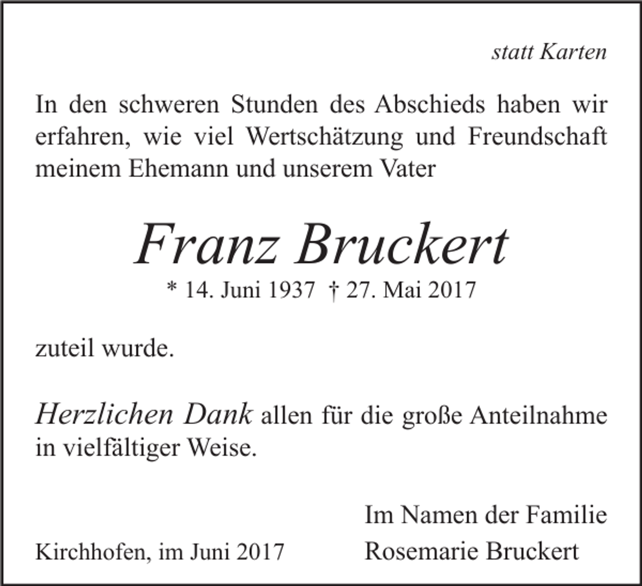 <p>statt Karten</p><p>In den schweren Stunden des Abschieds haben wir<br />erfahren, wie viel Wertschätzung und Freundschaft<br />meinem Ehemann und unserem Vater</p><p>Franz Bruckert<br />* 14. Juni 1937 † 27. Mai 2017</p><p>zuteil wurde.</p><p>Herzlichen Dank allen für die große Anteilnahme<br />in vielfältiger Weise.</p><p>Kirchhofen, im Juni 2017</p><p>Im Namen der Familie<br />Rosemarie Bruckert</p>