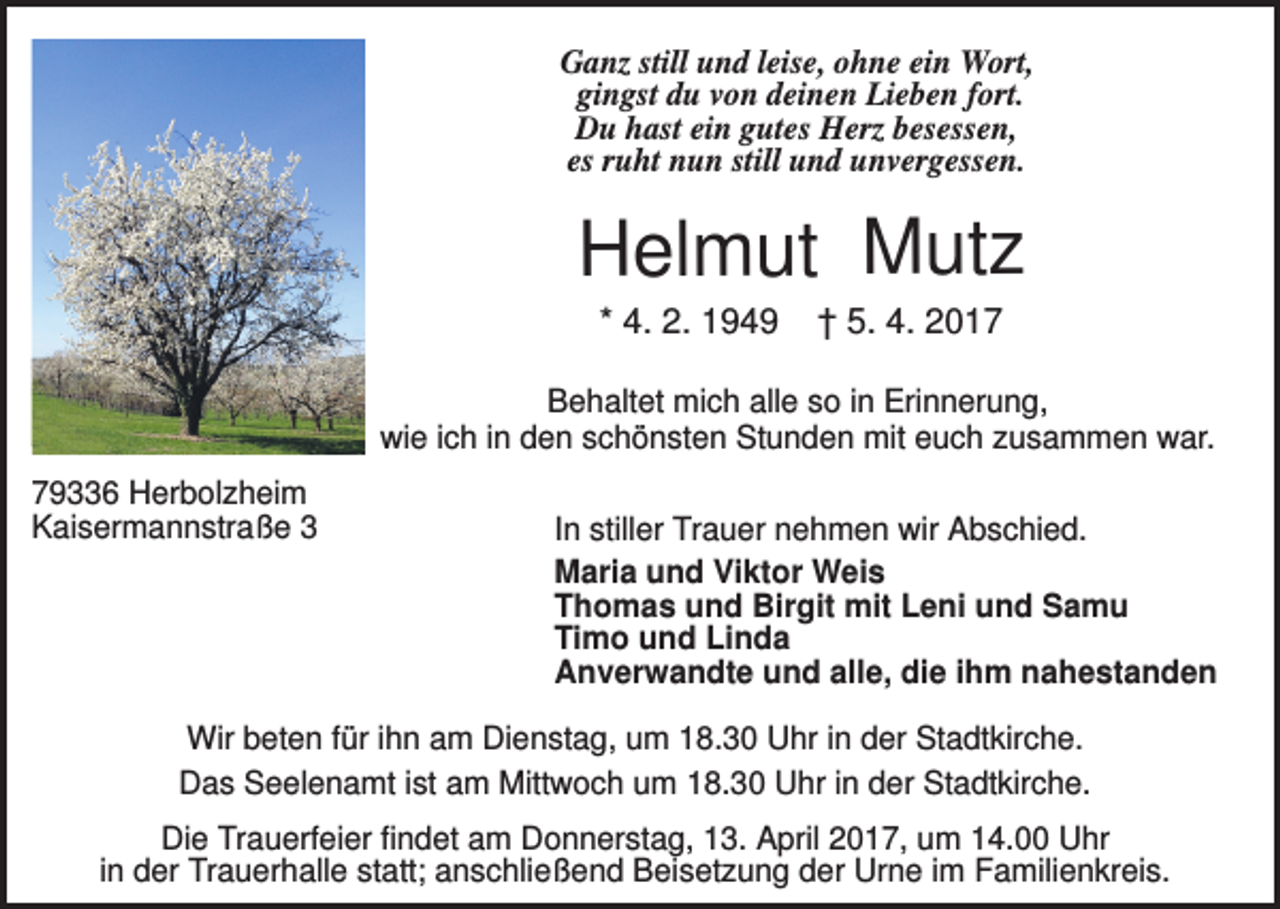 <p>Ganz still und leise, ohne ein Wort,<br />gingst du von deinen Lieben fort.<br />Du hast ein gutes Herz besessen,<br />es ruht nun still und unvergessen.</p><p>Helmut Mutz<br />* 4. 2. 1949</p><p>† 5. 4. 2017</p><p>Behaltet mich alle so in Erinnerung,<br />wie ich in den schönsten Stunden mit euch zusammen war.<br />79336 Herbolzheim<br />Kaisermannstraße 3</p><p>In stiller Trauer nehmen wir Abschied.<br />Maria und Viktor Weis<br />Thomas und Birgit mit Leni und Samu<br />Timo und Linda<br />Anverwandte und alle, die ihm nahestanden</p><p>Wir beten für ihn am Dienstag, um 18.30 Uhr in der Stadtkirche.<br />Das Seelenamt ist am Mittwoch um 18.30 Uhr in der Stadtkirche.<br />Die Trauerfeier findet am Donnerstag, 13. April 2017, um 14.00 Uhr<br />in der Trauerhalle statt; anschließend Beisetzung der Urne im Familienkreis.</p>