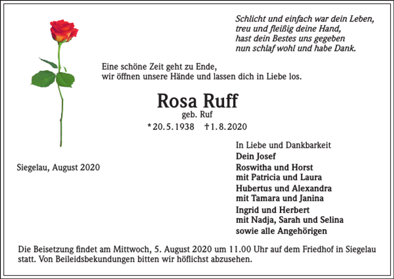 <p>Schlicht und einfach war dein Leben,<br />treu und fleißig deine Hand,<br />hast dein Bestes uns gegeben<br />nun schlaf wohl und habe Dank.<br />Eine schöne Zeit geht zu Ende,<br />wir öffnen unsere Hände und lassen dich in Liebe los.</p><p>Rosa<br />Ruff<br />geb. Ruf<br />* 20. 5. 1938</p><p>Siegelau, August 2020</p><p>† 1. 8. 2020<br />In Liebe und Dankbarkeit<br />Dein Josef<br />Roswitha und Horst<br />mit Patricia und Laura<br />Hubertus und Alexandra<br />mit Tamara und Janina<br />Ingrid und Herbert<br />mit Nadja, Sarah und Selina<br />sowie alle Angehörigen</p><p>Die Beisetzung findet am Mittwoch, 5. August 2020 um 11.00 Uhr auf dem Friedhof in Siegelau<br />statt. Von Beileidsbekundungen bitten wir höflichst abzusehen.</p>