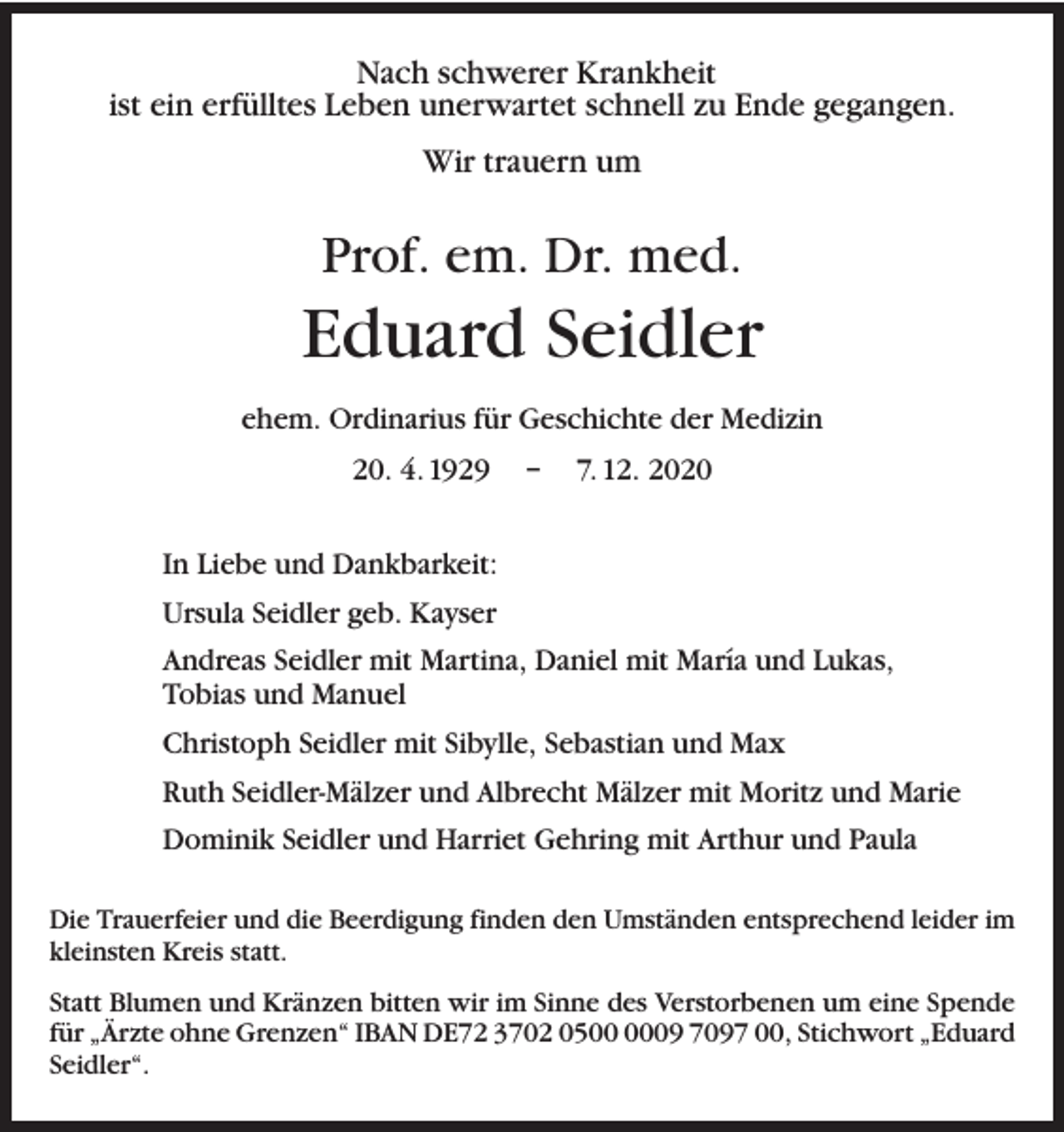 <p>Nach schwerer Krankheit<br />ist ein erfülltes Leben unerwartet schnell zu Ende gegangen.<br />Wir trauern um</p><p>Prof. em. Dr. med.</p><p>Eduard Seidler<br />ehem. Ordinarius für Geschichte der Medizin<br />20. 4. 1929 – 7. 12. 2020<br />In Liebe und Dankbarkeit:<br />Ursula Seidler geb. Kayser<br />Andreas Seidler mit Martina, Daniel mit María und Lukas,<br />Tobias und Manuel<br />Christoph Seidler mit Sibylle, Sebastian und Max<br />Ruth Seidler-Mälzer und Albrecht Mälzer mit Moritz und Marie<br />Dominik Seidler und Harriet Gehring mit Arthur und Paula<br />Die Trauerfeier und die Beerdigung finden den Umständen entsprechend leider im<br />kleinsten Kreis statt.<br />Statt Blumen und Kränzen bitten wir im Sinne des Verstorbenen um eine Spende<br />für „Ärzte ohne Grenzen“ IBAN DE72 3702 0509 7097 00, Stichwort „Eduard<br />Seidler“.</p>