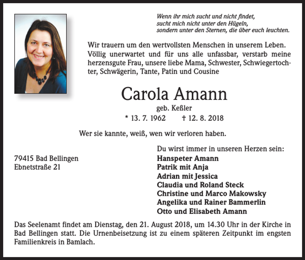 <p>Wenn ihr mich sucht und nicht findet,<br />sucht mich nicht unter den Hügeln,<br />sondern unter den Sternen, die über euch leuchten.</p><p>Wir trauern um den wertvollsten Menschen in unserem Leben.<br />Völlig unerwartet und für uns alle unfassbar, verstarb meine<br />herzensgute Frau, unsere liebe Mama, Schwester, Schwiegertochter, Schwägerin, Tante, Patin und Cousine</p><p>Carola Amann<br />geb. Keßler<br />* 13. 7. 1962 † 12. 8. 2018</p><p>Wer sie kannte, weiß, wen wir verloren haben.<br />79415 Bad Bellingen<br />Ebnetstraße 21</p><p>Du wirst immer in unseren Herzen sein:<br />Hanspeter Amann<br />Patrik mit Anja<br />Adrian mit Jessica<br />Claudia und Roland Steck<br />Christine und Marco Makowsky<br />Angelika und Rainer Bammerlin<br />Otto und Elisabeth Amann</p><p>Das Seelenamt findet am Dienstag, den 21. August 2018, um 14.30 Uhr in der Kirche in<br />Bad Bellingen statt. Die Urnenbeisetzung ist zu einem späteren Zeitpunkt im engsten<br />Familienkreis in Bamlach.</p>