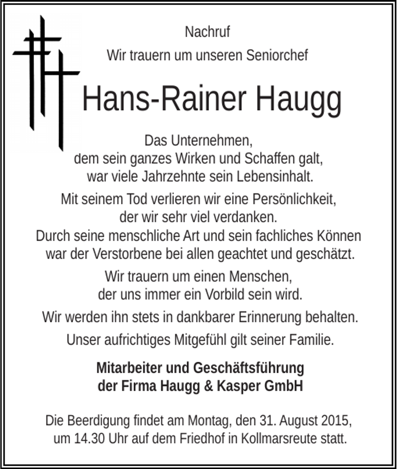 <p>Nachruf<br />Wir trauern um unseren Seniorchef</p><p>Hans-Rainer Haugg<br />Das Unternehmen,<br />dem sein ganzes Wirken und Schaffen galt,<br />war viele Jahrzehnte sein Lebensinhalt.<br />Mit seinem Tod verlieren wir eine Persönlichkeit,<br />der wir sehr viel verdanken.<br />Durch seine menschliche Art und sein fachliches Können<br />war der Verstorbene bei allen geachtet und geschätzt.<br />Wir trauern um einen Menschen,<br />der uns immer ein Vorbild sein wird.<br />Wir werden ihn stets in dankbarer Erinnerung behalten.<br />Unser aufrichtiges Mitgefühl gilt seiner Familie.<br />Mitarbeiter und Geschäftsführung<br />der Firma Haugg &amp; Kasper GmbH<br />Die Beerdigung findet am Montag, den 31. August 2015,<br />um 14.30 Uhr auf dem Friedhof in Kollmarsreute statt.</p>