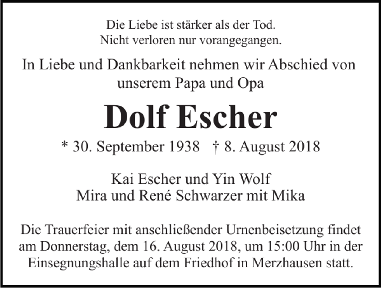 <p>Die Liebe ist stärker als der Tod.<br />Nicht verloren nur vorangegangen.</p><p>In Liebe und Dankbarkeit nehmen wir Abschied von<br />unserem Papa und Opa</p><p>Dolf Escher<br />* 30. September 1938 † 8. August 2018<br />Kai Escher und Yin Wolf<br />Mira und René Schwarzer mit Mika<br />Die Trauerfeier mit anschließender Urnenbeisetzung findet<br />am Donnerstag, dem 16. August 2018, um 15:00 Uhr in der<br />Einsegnungshalle auf dem Friedhof in Merzhausen statt.</p>