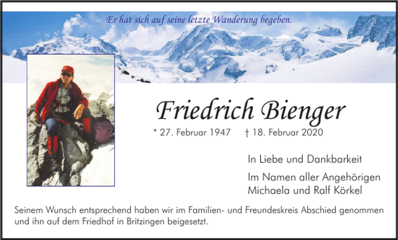 <p>Er hat sich auf seine letzte Wanderung begeben.</p><p>Friedrich Bienger<br />* 27. Februar 1947</p><p>† 18. Februar 2020</p><p>In Liebe und Dankbarkeit<br />Im Namen aller Angehörigen<br />Michaela und Ralf Körkel<br />Seinem Wunsch entsprechend haben wir im Familien- und Freundeskreis Abschied genommen<br />und ihn auf dem Friedhof in Britzingen beigesetzt.</p>