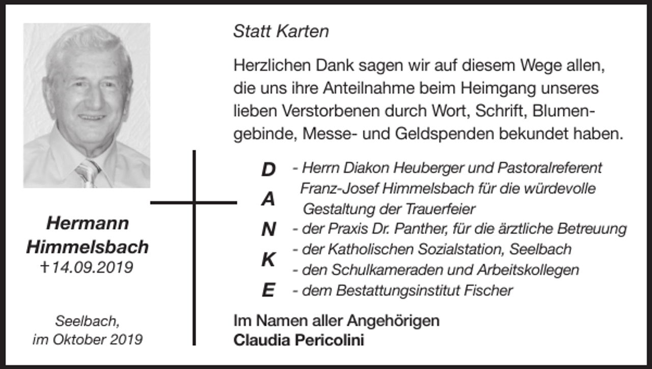 <p>Statt Karten</p><p>Herzlichen Dank sagen wir auf diesem Wege allen,<br />die uns ihre Anteilnahme beim Heimgang unseres<br />lieben Verstorbenen durch Wort, Schrift, Blumengebinde, Messe- und Geldspenden bekundet haben.</p><p>D<br />A</p><p>Hermann<br />Himmelsbach</p><p>N<br />K</p><p>I 14.09.2019</p><p>E<br />Seelbach,<br />im Oktober 2019</p><p>- Herrn Diakon Heuberger und Pastoralreferent<br />Franz-Josef Himmelsbach für die würdevolle<br />Gestaltung der Trauerfeier<br />- der Praxis Dr. Panther, für die ärztliche Betreuung<br />- der Katholischen Sozialstation, Seelbach<br />- den Schulkameraden und Arbeitskollegen<br />- dem Bestattungsinstitut Fischer</p><p>Im Namen aller Angehörigen<br />Claudia Pericolini</p>