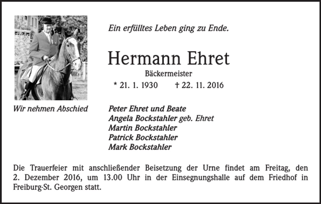 <p>Ein erfülltes Leben ging zu Ende.</p><p>Hermann Ehret<br />Bäckermeister<br />* 21. 1. 1930 † 22. 11. 2016</p><p>Wir nehmen Abschied</p><p>eter Ehret und Beate<br />P<br />Angela Bockstahler geb. Ehret<br />Martin Bockstahler<br />Patrick Bockstahler<br />Mark Bockstahler</p><p>Die Trauerfeier mit anschließender Beisetzung der Urne findet am Freitag, den<br />2. Dezem­ber 2016, um 13.00 Uhr in der Einsegnungshalle auf dem Friedhof in<br />­Freiburg-St. Georgen statt.</p>