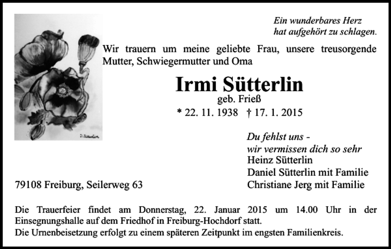 <p>Ein wunderbares Herz<br />hat aufgehört zu schlagen.</p><p>Wir trauern um meine geliebte Frau, unsere treusorgende<br />Mutter, Schwiegermutter und Oma</p><p>Irmi Sütterlin<br />geb. Frieß<br />* 22. 11. 1938 † 17. 1. 2015</p><p>79108 Freiburg, Seilerweg 63</p><p>Du fehlst uns wir vermissen dich so sehr<br />Heinz Sütterlin<br />Daniel Sütterlin mit Familie<br />Christiane Jerg mit Familie</p><p>Die Trauerfeier findet am Donnerstag, 22. Januar 2015 um 14.00 Uhr in der<br />Einsegnungshalle auf dem Friedhof in Freiburg-Hochdorf statt.<br />Die Urnenbeisetzung erfolgt zu einem späteren Zeitpunkt im engsten Familienkreis.</p>