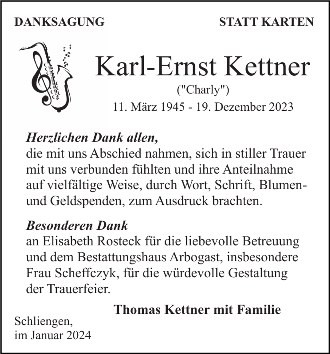 <p>DANKSAGUNG</p><p>STATT KARTEN</p><p>Karl-Ernst Kettner<br />("Charly")<br />11. März 1945 - 19. Dezember 2023</p><p>Herzlichen Dank allen,<br />die mit uns Abschied nahmen, sich in stiller Trauer<br />mit uns verbunden fühlten und ihre Anteilnahme<br />auf vielfältige Weise, durch Wort, Schrift, Blumenund Geldspenden, zum Ausdruck brachten.<br />Besonderen Dank<br />an Elisabeth Rosteck für die liebevolle Betreuung<br />und dem Bestattungshaus Arbogast, insbesondere<br />Frau Scheffczyk, für die würdevolle Gestaltung<br />der Trauerfeier.<br />Schliengen,<br />im Januar 2024</p><p>Thomas Kettner mit Familie</p>