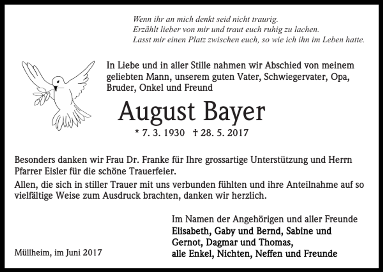 <p>Wenn ihr an mich denkt seid nicht traurig.<br />Erzählt lieber von mir und traut euch ruhig zu lachen.<br />Lasst mir einen Platz zwischen euch, so wie ich ihn im Leben hatte.</p><p>In Liebe und in aller Stille nahmen wir Abschied von meinem<br />geliebten Mann, unserem guten Vater, Schwiegervater, Opa,<br />Bruder, Onkel und Freund</p><p>August Bayer<br />* 7. 3. 1930 † 28. 5. 2017<br />Besonders danken wir Frau Dr. Franke für Ihre grossartige Unterstützung und Herrn<br />Pfarrer Eisler für die schöne Trauerfeier.<br />Allen, die sich in stiller Trauer mit uns verbunden fühlten und ihre Anteilnahme auf so<br />vielfältige Weise zum Ausdruck brachten, danken wir herzlich.<br />Im Namen der Angehörigen und aller Freunde</p><p>Müllheim, im Juni 2017</p>