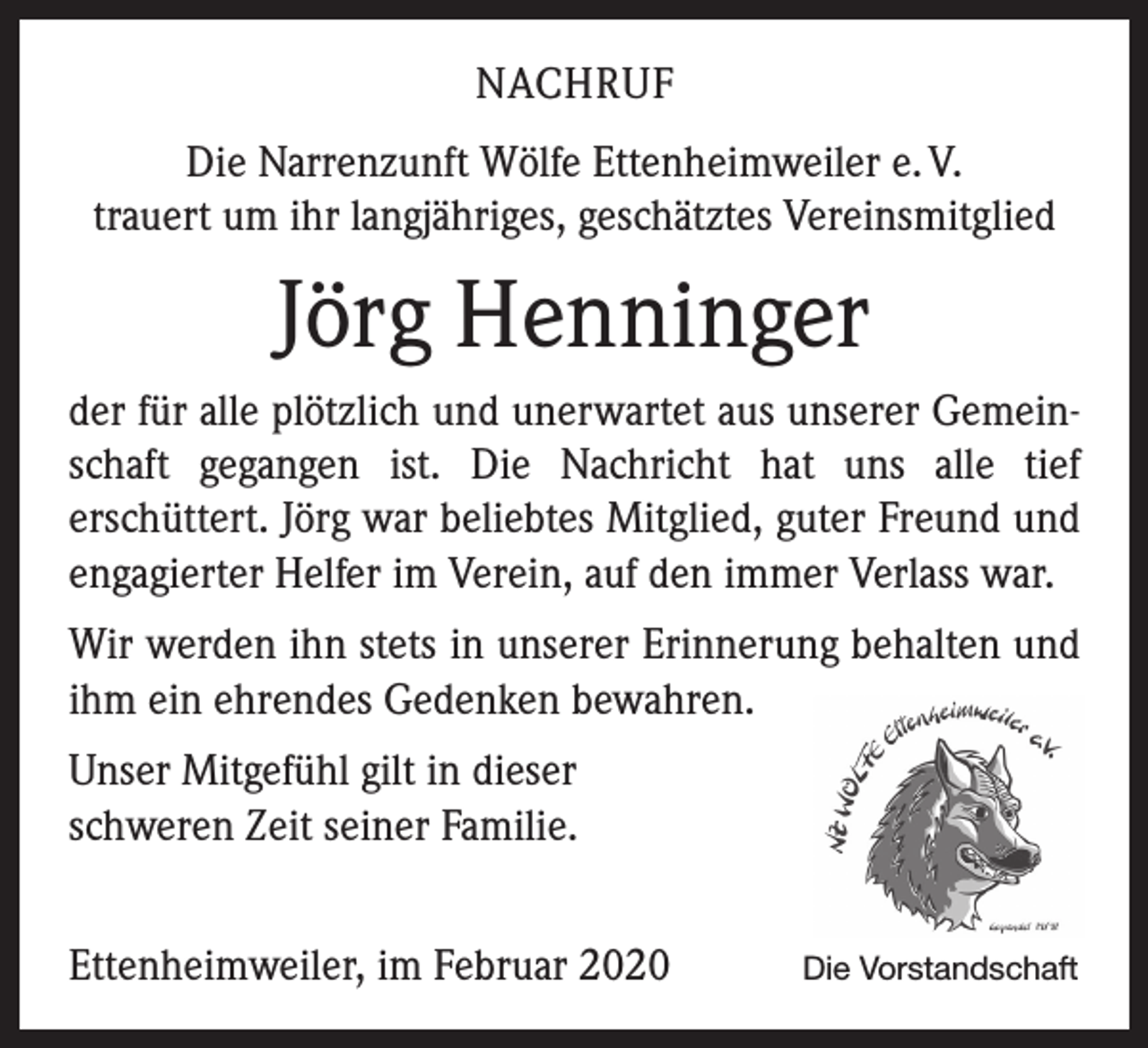 <p>NACHRUF<br />Die Narrenzunft Wölfe Ettenheimweiler e. V.<br />trauert um ihr langjähriges, geschätztes Vereinsmitglied</p><p>Jörg Henninger<br />der für alle plötzlich und unerwartet aus unserer Gemeinschaft gegangen ist. Die Nachricht hat uns alle tief<br />­erschüttert. Jörg war beliebtes Mitglied, guter Freund und<br />engagierter Helfer im Verein, auf den immer Verlass war.<br />Wir werden ihn stets in unserer Erinnerung behalten und<br />ihm ein ehrendes Gedenken bewahren.<br />Unser Mitgefühl gilt in dieser<br />schweren Zeit seiner Familie.<br />Ettenheimweiler, im Februar 2020</p><p>Die Vorstandschaft</p>