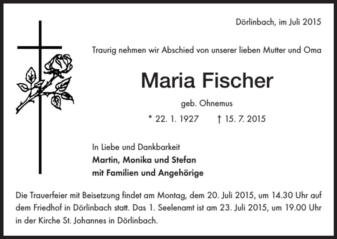 <p>Dörlinbach, im Juli 2015<br />Traurig nehmen wir Abschied von unserer lieben Mutter und Oma</p><p>Maria Fischer<br />geb. Ohnemus<br />* 22. 1. 1927 † 15. 7. 2015<br />In Liebe und Dankbarkeit<br />Martin, Monika und Stefan<br />mit Familien und Angehörige<br />Die Trauerfeier mit Beisetzung findet am Montag, dem 20. Juli 2015, um 14.30 Uhr auf<br />dem Friedhof in Dörlinbach statt. Das 1. Seelenamt ist am 23. Juli 2015, um 19.00 Uhr<br />in der Kirche St. Johannes in Dörlinbach.</p>