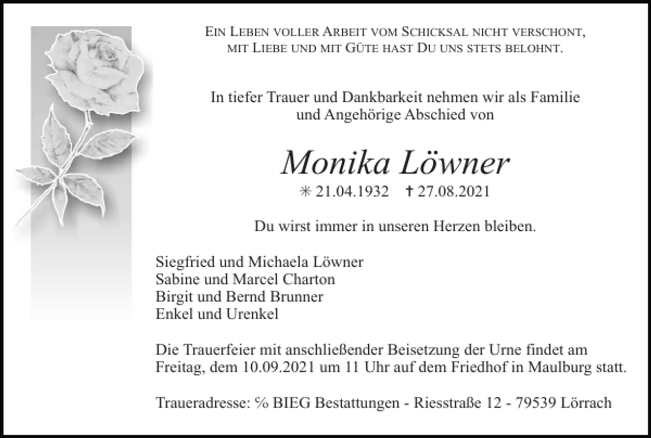 <p>EIN LEBEN VOLLER ARBEIT VOM SCHICKSAL NICHT VERSCHONT,<br />MIT LIEBE UND MIT GÜTE HAST DU UNS STETS BELOHNT.</p><p>In tiefer Trauer und Dankbarkeit nehmen wir als Familie<br />und Angehörige Abschied von</p><p>Monika Löwner<br />✳ 21.04.1932</p><p>✝ 27.08.2021</p><p>Du wirst immer in unseren Herzen bleiben.<br />Siegfried und Michaela Löwner<br />Sabine und Marcel Charton<br />Birgit und Bernd Brunner<br />Enkel und Urenkel<br />Die Trauerfeier mit anschließender Beisetzung der Urne findet am<br />Freitag, dem 10.09.2021 um 11 Uhr auf dem Friedhof in Maulburg statt.<br />Traueradresse: ℅ BIEG Bestattungen - Riesstraße 12 - 79539 Lörrach</p>