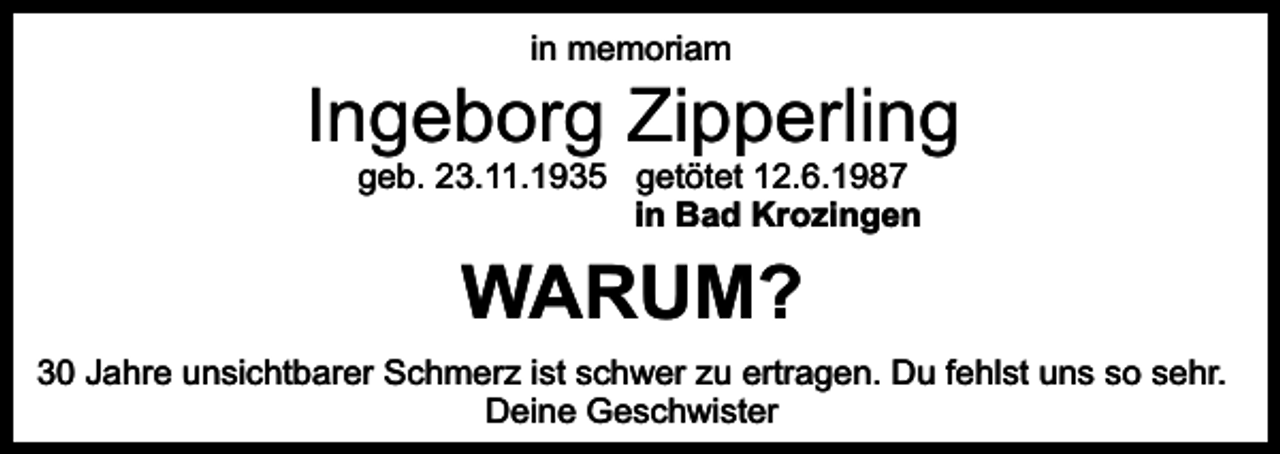 <p>in memoriam</p><p>Ingeborg Zipperling<br />geb. 23.11.1935 getötet 12.6.1987<br />in Bad Krozingen</p><p>WARUM?</p><p>30 Jahre unsichtbarer Schmerz ist schwer zu ertragen. Du fehlst uns so sehr.<br />Deine Geschwister</p>