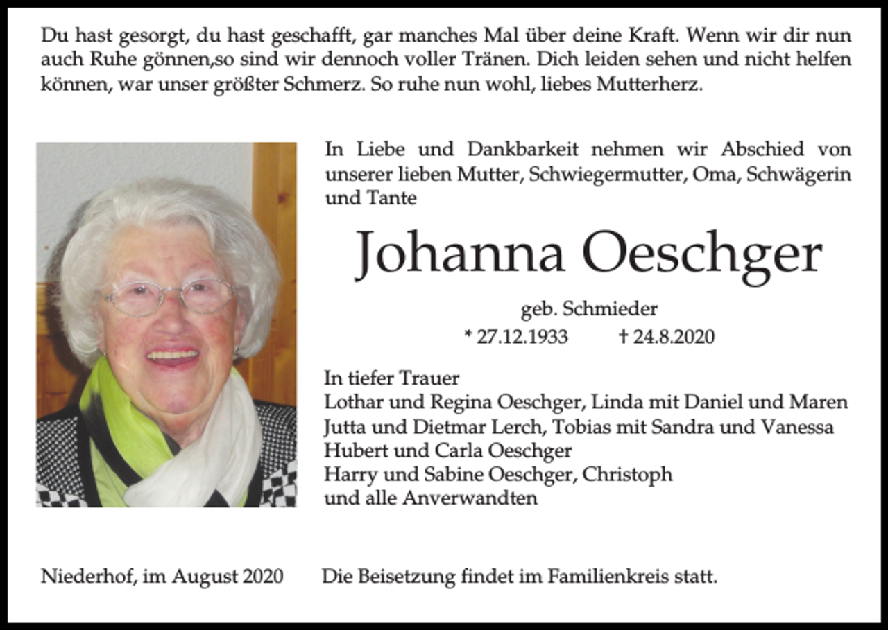 <p>Du hast gesorgt, du hast geschafft, gar manches Mal über deine Kraft. Wenn wir dir nun<br />auch Ruhe gönnen,so sind wir dennoch voller Tränen. Dich leiden sehen und nicht helfen<br />können, war unser größter Schmerz. So ruhe nun wohl, liebes Mutterherz.<br />In Liebe und Dankbarkeit nehmen wir Abschied von<br />unserer lieben Mutter, Schwiegermutter, Oma, Schwägerin<br />und Tante</p><p>Johanna Oeschger<br />geb. Schmieder<br />* 27.12.1933<br />† 24.8.2020<br />In tiefer Trauer<br />Lothar und Regina Oeschger, Linda mit Daniel und Maren<br />Jutta und Dietmar Lerch, Tobias mit Sandra und Vanessa<br />Hubert und Carla Oeschger<br />Harry und Sabine Oeschger, Christoph<br />und alle Anverwandten</p><p>Niederhof, im August 2020</p><p>Die Beisetzung findet im Familienkreis statt.</p>