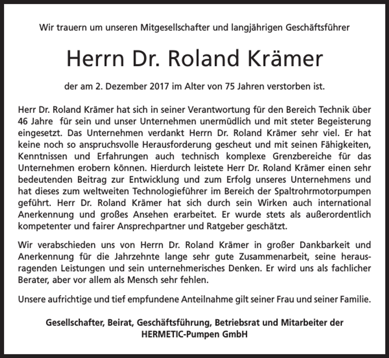 <p>Wir trauern um unseren Mitgesellschafter und langjährigen Geschäftsführer</p><p>Herrn Dr. Roland Krämer<br />der am 2. Dezember 2017 im Alter von 75 Jahren verstorben ist.<br />Herr Dr. Roland Krämer hat sich in seiner Verantwortung für den Bereich Technik über<br />46 Jahre für sein und unser Unternehmen unermüdlich und mit steter Begeisterung<br />eingesetzt. Das Unternehmen verdankt Herrn Dr. Roland Krämer sehr viel. Er hat<br />­keine noch so anspruchsvolle Herausforderung gescheut und mit seinen Fähigkeiten,<br />Kenntnissen und Erfahrungen auch technisch komplexe Grenzbereiche für das<br />­Unternehmen erobern können. Hierdurch leistete Herr Dr. Roland Krämer einen sehr<br />bedeutenden Beitrag zur Entwicklung und zum Erfolg ­unseres Unternehmens und<br />hat dieses zum weltweiten Technologieführer im Bereich der Spaltrohr­motor­pumpen<br />geführt. Herr Dr. Roland Krämer hat sich durch sein Wirken auch ­<br />international<br />Anerkennung und großes Ansehen erarbeitet. Er wurde stets als a<br />­<br />­ußerordentlich<br />­kompetenter und fairer Ansprechpartner und Ratgeber geschätzt.<br />Wir verabschieden uns von Herrn Dr. Roland Krämer in großer Dankbarkeit und<br />Anerkennung für die Jahrzehnte lange sehr gute Zusammenarbeit, seine heraus­<br />­<br />ragenden Leistungen und sein unternehmerisches Denken. Er wird uns als fachlicher<br />Berater, aber vor allem als Mensch sehr fehlen.<br />Unsere aufrichtige und tief empfundene Anteilnahme gilt seiner Frau und seiner F­ amilie.<br />Gesellschafter, Beirat, Geschäftsführung, Betriebsrat und Mitarbeiter der<br />HERMETIC-Pumpen GmbH</p>