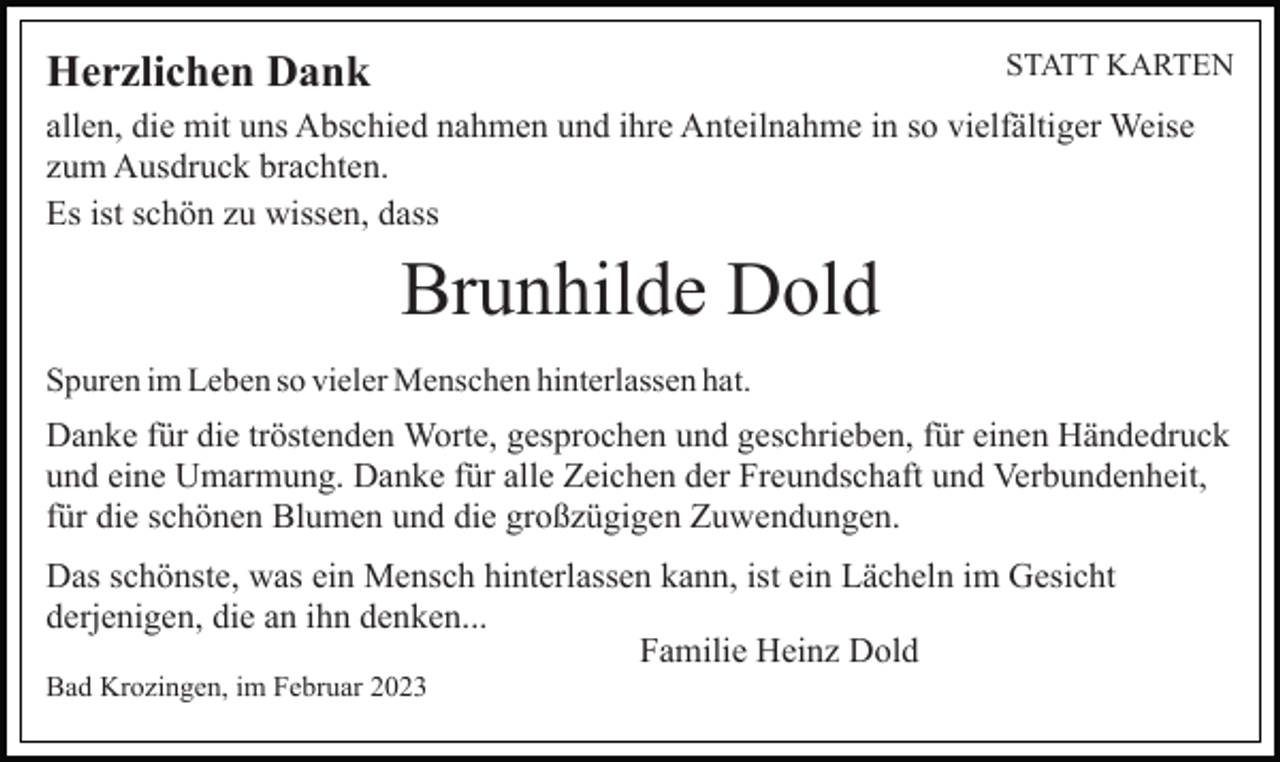 <p>STATT KARTEN</p><p>Herzlichen Dank</p><p>allen, die mit uns Abschied nahmen und ihre Anteilnahme in so vielfältiger Weise<br />zum Ausdruck brachten.<br />Es ist schön zu wissen, dass</p><p>Brunhilde Dold<br />Spuren im Leben so vieler Menschen hinterlassen hat.</p><p>Danke für die tröstenden Worte, gesprochen und geschrieben, für einen Händedruck<br />und eine Umarmung. Danke für alle Zeichen der Freundschaft und Verbundenheit,<br />für die schönen Blumen und die großzügigen Zuwendungen.<br />Das schönste, was ein Mensch hinterlassen kann, ist ein Lächeln im Gesicht<br />derjenigen, die an ihn denken...<br />Familie Heinz Dold<br />Bad Krozingen, im Februar 2023</p>