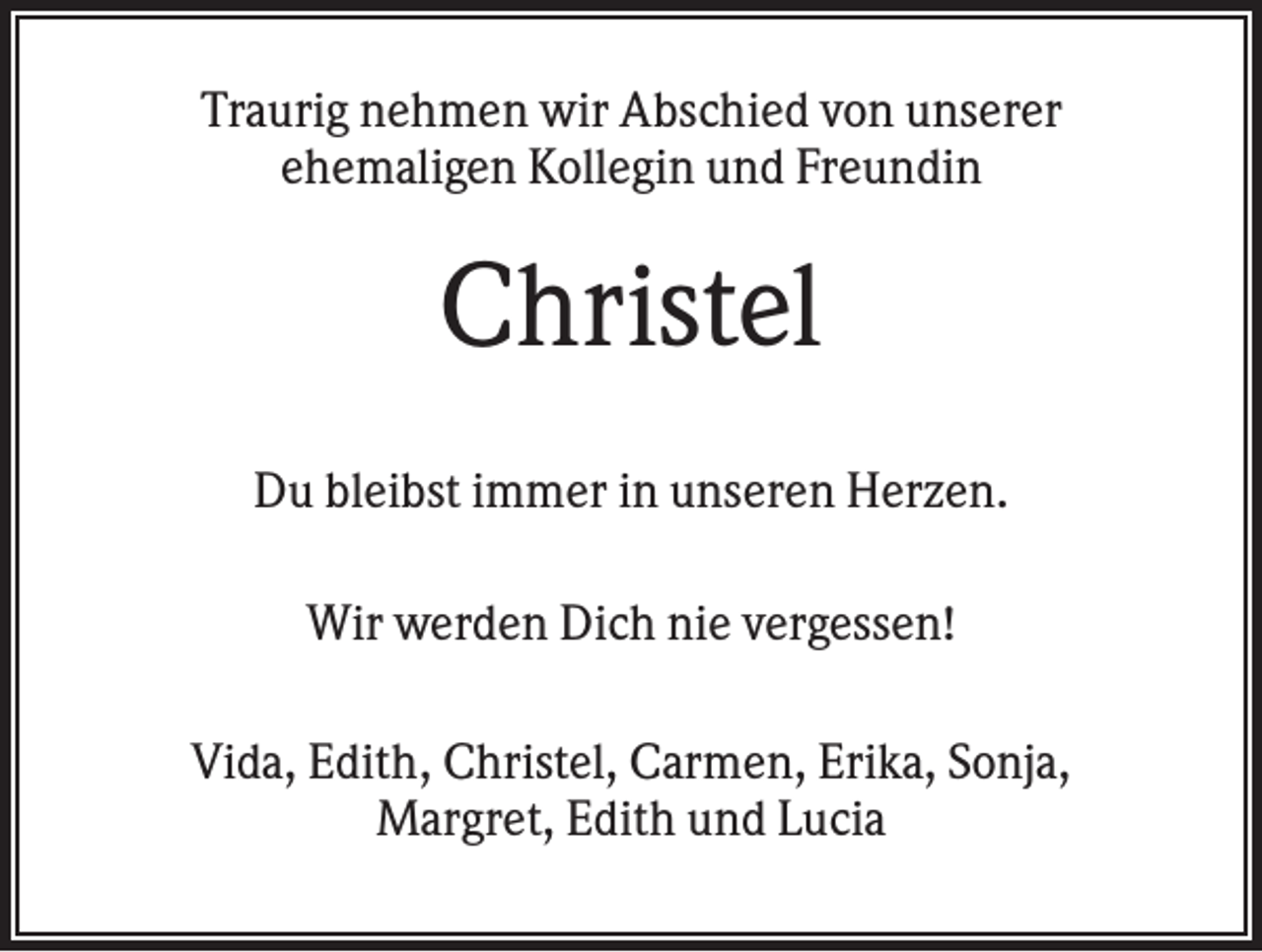 <p>Traurig nehmen wir Abschied von unserer<br />ehemaligen Kollegin und Freundin</p><p>Christel<br />Du bleibst immer in unseren Herzen.<br />Wir werden Dich nie vergessen!<br />Vida, Edith, Christel, Carmen, Erika, Sonja,<br />Margret, Edith und Lucia</p>