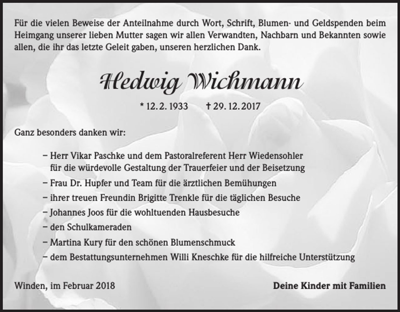 <p>Für die vielen Beweise der Anteilnahme durch Wort, Schrift, Blumen- und Geldspenden beim<br />Heimgang unserer lieben Mutter sagen wir allen Verwandten, Nachbarn und Bekannten sowie<br />allen, die ihr das letzte Geleit gaben, unseren herzlichen Dank.</p><p>Hedwig Wichmann<br />* 12. 2. 1933</p><p>= 29. 12. 2017</p><p>Ganz besonders danken wir:<br />– Herr Vikar Paschke und dem Pastoralreferent Herr Wiedensohler<br />für die würdevolle Gestaltung der Trauerfeier und der Beisetzung<br />– Frau Dr. Hupfer und Team für die ärztlichen Bemühungen<br />– ihrer treuen Freundin Brigitte Trenkle für die täglichen Besuche<br />– Johannes Joos für die wohltuenden Hausbesuche<br />– den Schulkameraden<br />– Martina Kury für den schönen Blumenschmuck<br />– dem Bestattungsunternehmen Willi Kneschke für die hilfreiche Unterstützung<br />Winden, im Februar 2018</p><p>Deine Kinder mit Familien</p>