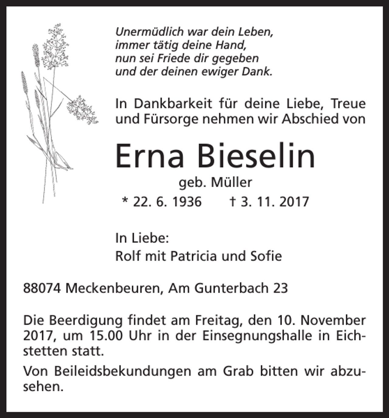<p>Unermüdlich war dein Leben,<br />immer tätig deine Hand,<br />nun sei Friede dir gegeben<br />und der deinen ewiger Dank.</p><p>In Dankbarkeit für deine Liebe, Treue<br />und Fürsorge nehmen wir Abschied von</p><p>Erna Bieselin<br />geb. Müller<br />* 22. 6. 1936 † 3. 11. 2017</p><p>In Liebe:<br />Rolf mit Patricia und Sofie<br />88074 Meckenbeuren, Am Gunterbach 23<br />Die Beerdigung findet am Freitag, den 10. November<br />2017, um 15.00 Uhr in der Einsegnungshalle in Eichstetten statt.<br />Von Beileidsbekundungen am Grab bitten wir abzusehen.</p>