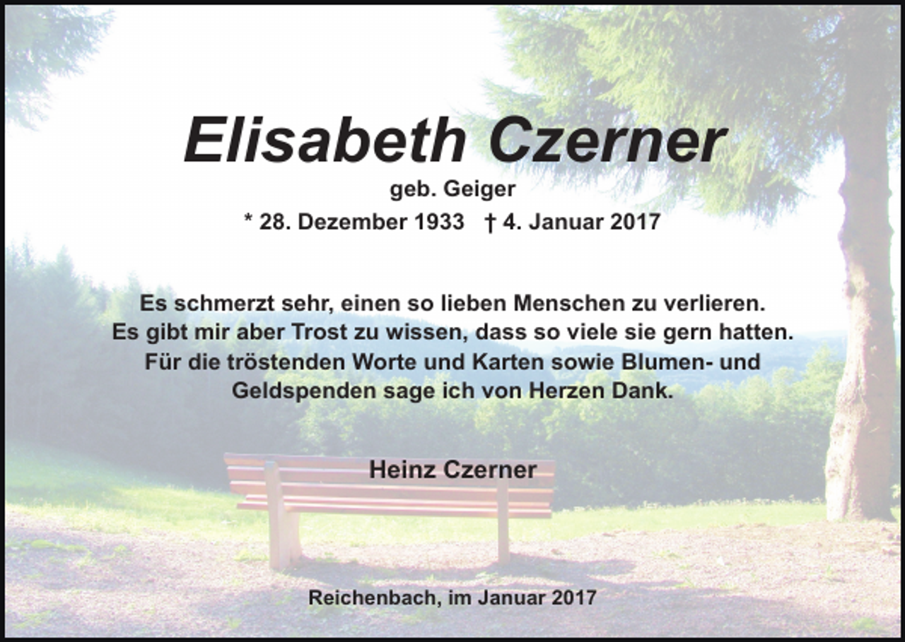 <p>Elisabeth Czerner<br />geb. Geiger<br />* 28. Dezember 1933 † 4. Januar 2017</p><p>Es schmerzt sehr, einen so lieben Menschen zu verlieren.<br />Es gibt mir aber Trost zu wissen, dass so viele sie gern hatten.<br />Für die tröstenden Worte und Karten sowie Blumen- und<br />Geldspenden sage ich von Herzen Dank.</p><p>Heinz Czerner</p><p>Reichenbach, im Januar 2017</p>