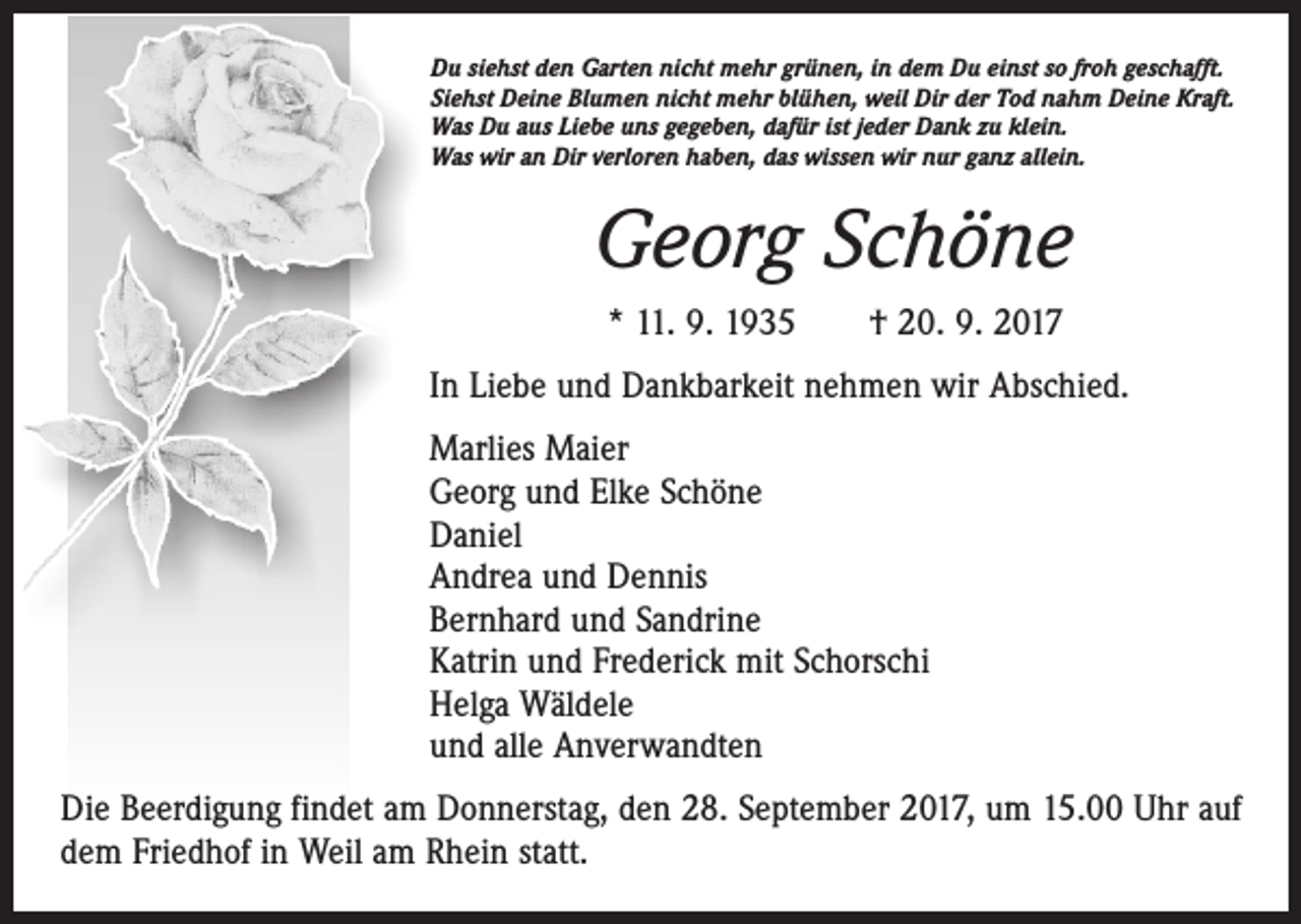 <p>Du siehst den Garten nicht mehr grünen, in dem Du einst so froh geschafft.<br />Siehst Deine Blumen nicht mehr blühen, weil Dir der Tod nahm Deine Kraft.<br />Was Du aus Liebe uns gegeben, dafür ist jeder Dank zu klein.<br />Was wir an Dir verloren haben, das wissen wir nur ganz allein.</p><p>Georg Schöne<br />* 11. 9. 1935 † 20. 9. 2017<br />In Liebe und Dankbarkeit nehmen wir Abschied.<br />Marlies Maier<br />Georg und Elke Schöne<br />Daniel<br />Andrea und Dennis<br />Bernhard und Sandrine<br />Katrin und Frederick mit Schorschi<br />Helga Wäldele<br />und alle Anverwandten<br />Die Beerdigung findet am Donnerstag, den 28. September 2017, um 15.00 Uhr auf<br />dem Friedhof in Weil am Rhein statt.</p>