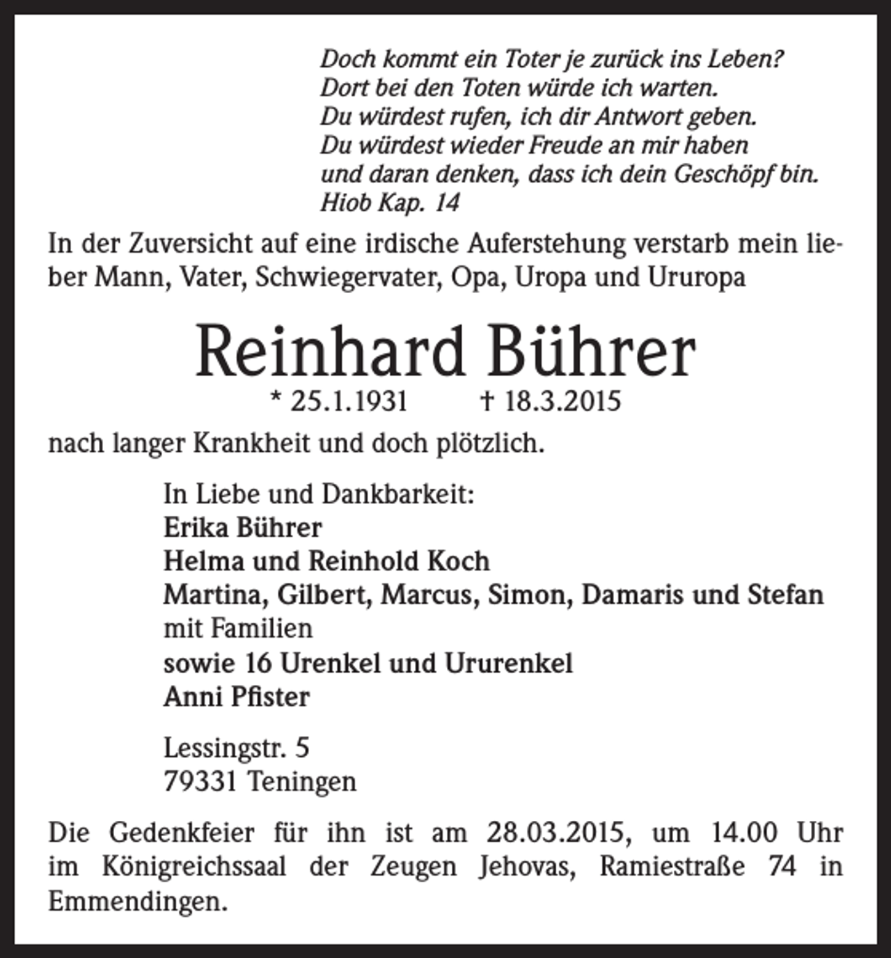 <p>Doch kommt ein Toter je zurück ins Leben?<br />Dort bei den Toten würde ich warten.<br />Du würdest rufen, ich dir Antwort geben.<br />Du würdest wieder Freude an mir haben<br />und daran denken, dass ich dein Geschöpf bin.<br />Hiob Kap. 14</p><p>In der Zuversicht auf eine irdische Auferstehung verstarb mein lieber Mann, Vater, Schwiegervater, Opa, Uropa und Ururopa</p><p>Reinhard Bührer</p><p>* 25.1.1931<br />† 18.3.2015<br />nach langer Krankheit und doch plötzlich.</p><p>In Liebe und Dankbarkeit:<br />Erika Bührer<br />Helma und Reinhold Koch<br />Martina, Gilbert, Marcus, Simon, Damaris und Stefan<br />mit Familien<br />sowie 16 Urenkel und Ururenkel<br />Anni Pfister<br />Lessingstr. 5<br />79331 Teningen<br />Die Gedenkfeier für ihn ist am 28.03.2015, um 14.00 Uhr<br />im Königreichssaal der Zeugen Jehovas, Ramiestraße 74 in<br />Emmendingen.</p>