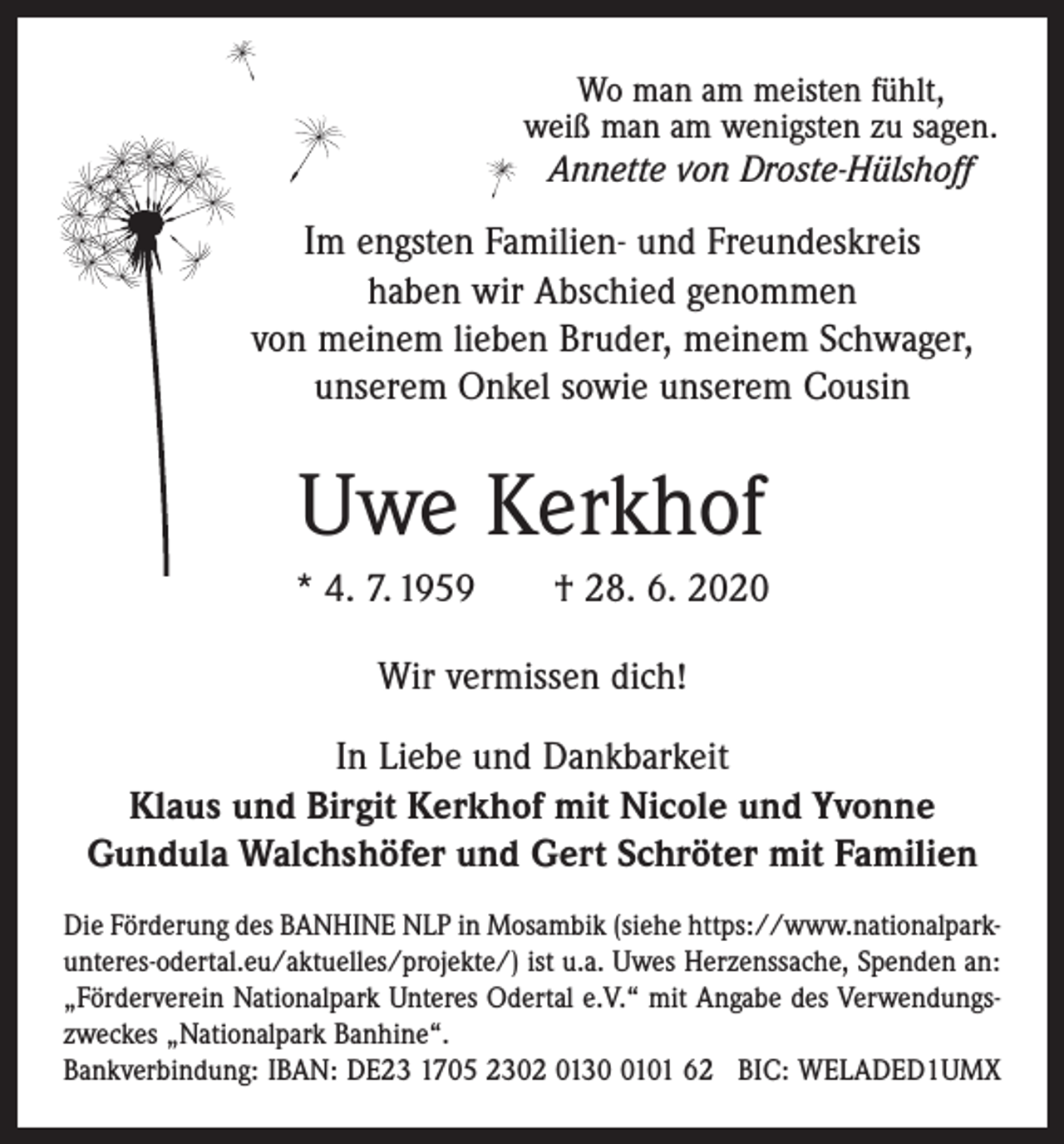 <p>Wo man am meisten fühlt,<br />weiß man am wenigsten zu sagen.<br />Annette von Droste-Hülshoff</p><p>Im engsten Familien- und Freundeskreis<br />haben wir Abschied genommen<br />von meinem lieben Bruder, meinem Schwager,<br />unserem Onkel sowie unserem Cousin</p><p>Uwe Kerkhof<br />* 4. 7. 1959 † 28. 6. 2020<br />Wir vermissen dich!<br />In Liebe und Dankbarkeit<br />Klaus und Birgit Kerkhof mit Nicole und Yvonne<br />Gundula Walchshöfer und Gert Schröter mit Familien<br />Die Förderung des BANHINE NLP in Mosambik (siehe https://www.nationalparkunteres-odertal.eu/aktuelles/​projek​te/) ist u.a. Uwes Herzenssache, Spenden an:<br />„Förderverein Nationalpark Unteres Odertal e.V.“ mit Angabe des Verwendungszweckes „Nationalpark Banhine“.<br />Bankverbindung: IBAN: DE23 1705 2302 013101 62 BIC: WELADED1UMX</p>