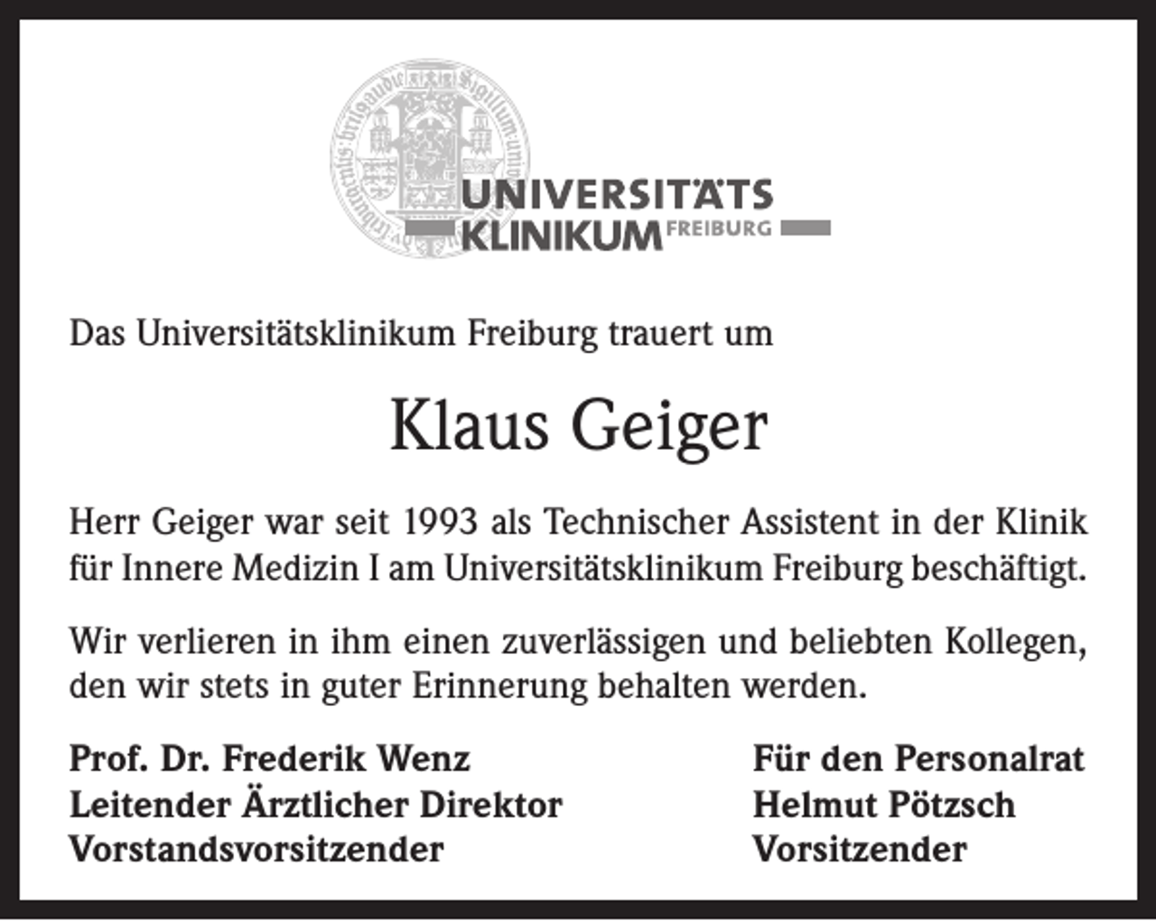 <p>Das Universitätsklinikum Freiburg trauert um</p><p>Klaus Geiger<br />Herr Geiger war seit 1993 als Technischer Assistent in der Klinik<br />für Innere Medizin I am Universitätsklinikum Freiburg beschäftigt.<br />Wir verlieren in ihm einen zuverlässigen und beliebten Kollegen,<br />den wir stets in guter Erinnerung behalten werden.<br />Prof. Dr. Frederik Wenz<br />Leitender Ärztlicher Direktor<br />Vorstandsvorsitzender</p><p>Für den Personalrat<br />Helmut Pötzsch<br />Vorsitzender</p>
