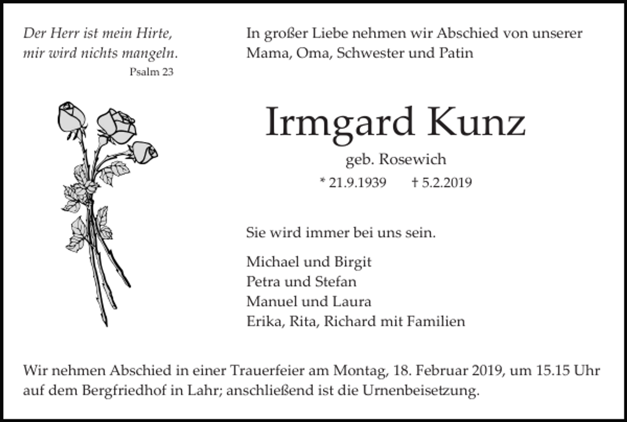 <p>Der Herr ist mein Hirte,<br />mir wird nichts mangeln.</p><p>In großer Liebe nehmen wir Abschied von unserer<br />Mama, Oma, Schwester und Patin</p><p>Psalm 23</p><p>Irmgard Kunz<br />geb. Rosewich<br />* 21.9.1939</p><p>† 5.2.2019</p><p>Sie wird immer bei uns sein.<br />Michael und Birgit<br />Petra und Stefan<br />Manuel und Laura<br />Erika, Rita, Richard mit Familien<br />Wir nehmen Abschied in einer Trauerfeier am Montag, 18. Februar 2019, um 15.15 Uhr<br />auf dem Bergfriedhof in Lahr; anschließend ist die Urnenbeise�ung.</p>