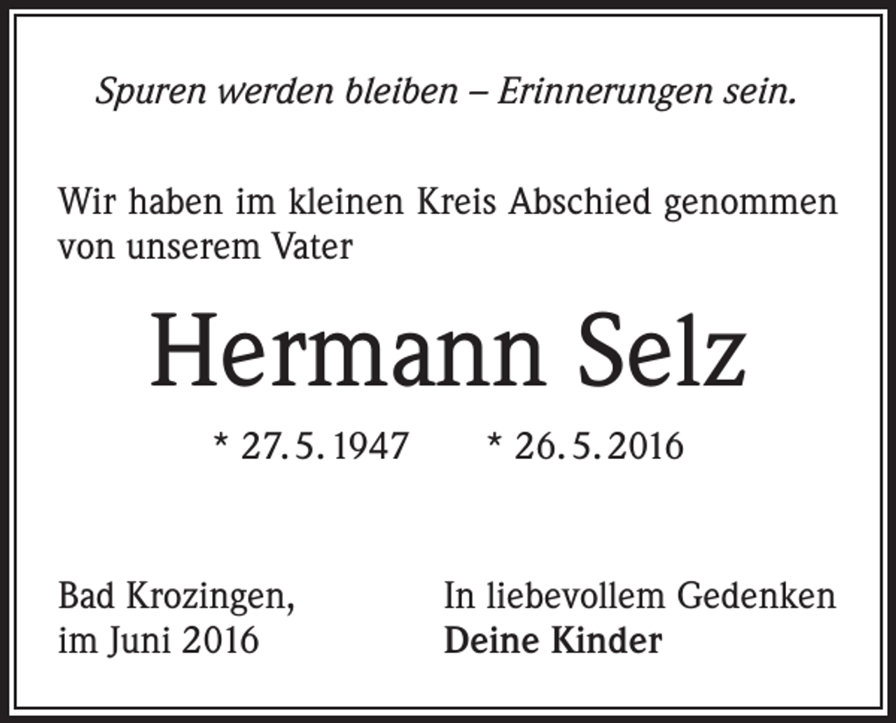 <p>Spuren werden bleiben – Erinnerungen sein.<br />Wir haben im kleinen Kreis Abschied genommen<br />von unserem Vater</p><p>Hermann Selz<br />* 27. 5. 1947 * 26. 5. 2016</p><p>Bad Krozingen,<br />im Juni 2016</p><p>In liebevollem Gedenken<br />Deine Kinder</p>