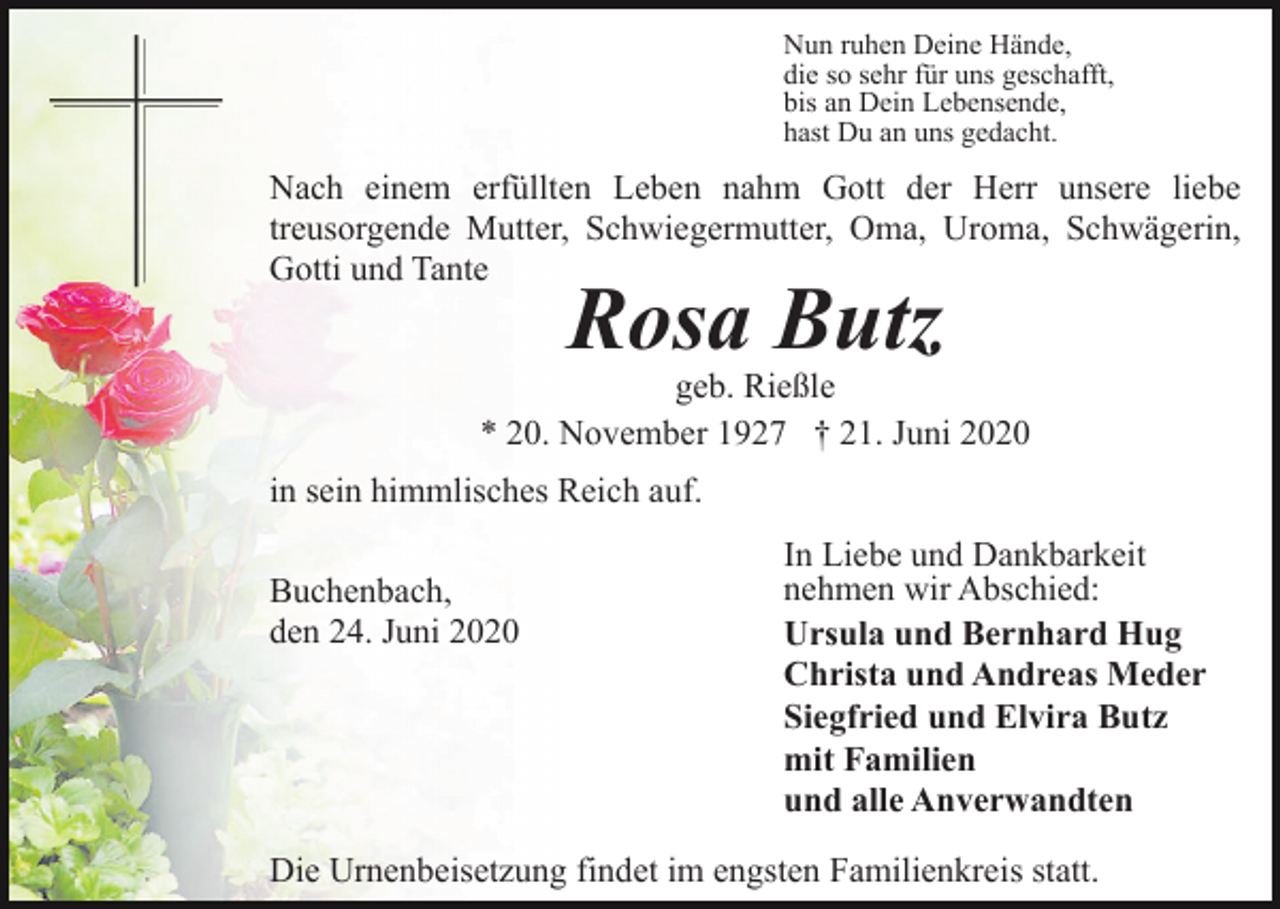 <p>Nun ruhen Deine Hände,<br />die so sehr für uns geschafft,<br />bis an Dein Lebensende,<br />hast Du an uns gedacht.</p><p>Nach einem erfüllten Leben nahm Gott der Herr unsere liebe<br />treusorgende Mutter, Schwiegermutter, Oma, Uroma, Schwägerin,<br />Gotti und Tante</p><p>Rosa Butz</p><p>geb. Rießle<br />* 20. November 1927 † 21. Juni 2020<br />in sein himmlisches Reich auf.<br />Buchenbach,<br />den 24. Juni 2020</p><p>In Liebe und Dankbarkeit<br />nehmen wir Abschied:<br />Ursula und Bernhard Hug<br />Christa und Andreas Meder<br />Siegfried und Elvira Butz<br />mit Familien<br />und alle Anverwandten</p><p>Die Urnenbeisetzung findet im engsten Familienkreis statt.</p>